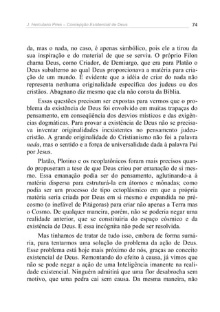 J. Herculano Pires – Concepção Existencial de Deus 74
da, mas o nada, no caso, é apenas simbólico, pois ele a tirou da
sua inspiração e do material de que se serviu. O próprio Filon
chama Deus, como Criador, de Demiurgo, que era para Platão o
Deus subalterno ao qual Deus proporcionava a matéria para cria-
ção de um mundo. É evidente que a idéia de criar do nada não
representa nenhuma originalidade específica dos judeus ou dos
cristãos. Abagnano diz mesmo que ela não consta da Bíblia.
Essas questões precisam ser expostas para vermos que o pro-
blema da existência de Deus foi envolvido em muitas trapaças do
pensamento, em conseqüência dos desvios místicos e das exigên-
cias dogmáticas. Para provar a existência de Deus não se precisa-
va inventar originalidades inexistentes no pensamento judeu-
cristão. A grande originalidade do Cristianismo não foi a palavra
nada, mas o sentido e a força de universalidade dada à palavra Pai
por Jesus.
Platão, Plotino e os neoplatônicos foram mais precisos quan-
do propuseram a tese de que Deus criou por emanação de si mes-
mo. Essa emanação podia ser do pensamento, aglutinando-a à
matéria dispersa para estruturá-la em átomos e mônadas; como
podia ser um processo de tipo ectoplásmico em que a própria
matéria seria criada por Deus em si mesmo e expandida no pré-
cosmo (o inefável de Pitágoras) para criar não apenas a Terra mas
o Cosmo. De qualquer maneira, porém, não se poderia negar uma
realidade anterior, que se constituiria do espaço cósmico e da
existência de Deus. E essa incógnita não pode ser resolvida.
Mas tínhamos de tratar de tudo isso, embora de forma sumá-
ria, para tentarmos uma solução do problema da ação de Deus.
Esse problema está hoje mais próximo de nós, graças ao conceito
existencial de Deus. Remontando do efeito à causa, já vimos que
não se pode negar a ação de uma Inteligência imanente na reali-
dade existencial. Ninguém admitirá que uma flor desabrocha sem
motivo, que uma pedra cai sem causa. Da mesma maneira, não
 