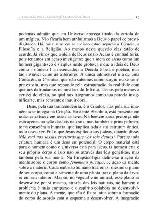 J. Herculano Pires – Concepção Existencial de Deus 75
podemos admitir que um Universo apareça tirado da cartola de
um mágico. Não ficaria bem atribuirmos a Deus o papel de presti-
digitador. Há, pois, uma causa e disso estão seguras a Ciência, a
Filosofia e a Religião. Ao menos nessa questão elas estão de
acordo. Já vimos que a idéia de Deus como Acaso é contraditória,
pois teríamos um acaso inteligente; que a idéia de Deus como um
homem gigantesco é simplesmente grotesca e que a idéia de Deus
como o número 1 a desencadear a Década é bela e poética, mas
tão inviável como as anteriores. A única admissível é a de uma
Consciência Cósmica, que não sabemos como surgiu ou se sem-
pre existiu, mas que responde pela estruturação da realidade com
que nos defrontamos no mistério do Infinito. Temos pelo menos a
certeza do efeito, no qual nos integramos como sua parcela insig-
nificante, mas pensante e inquiridora.
Deus, pela sua transcendência, é o Criador, mas pela sua ima-
nência se integra na Criação. Existente Absoluto, está presente em
todas as coisas e em todos os seres. No homem a sua presença não
está apenas na ação das leis naturais, mas também e principalmen-
te na consciência humana, que implica toda a sua estrutura ôntica,
todo o seu ser. Foi o que Jesus explicou aos judeus, quando disse:
Não está nas vossas escrituras que vós sois deuses? Porque toda
criatura humana é um deus em potencial. O corpo material está
para o homem como o Universo está para Deus. O homem cria o
seu próprio corpo e isso não só através das leis genéticas, mas
também pela sua mente. Na Parapsicologia define-se a ação da
mente sobre o corpo como fenômeno psicapa, de ação da mente
sobre a matéria. Cada embrião humano traz em si mesmo o plano
de seu corpo, como a semente de uma planta traz o plano da árvo-
re em seu interior. Mas se, no vegetal e no animal, esse plano se
desenvolve por si mesmo, através das leis naturais, no homem o
problema é mais complexo e o espírito colabora no desenvolvi-
mento do plano. A mente, que não é física, atua sobre a formação
do corpo de acordo com o esquema a desenvolver. A integração
 