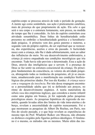 J. Herculano Pires – Concepção Existencial de Deus 76
espírito-corpo se processa através de todo o período de gestação.
A mente age como sonâmbula, sua ação é praticamente catalítica,
mais de presença do que propriamente de ação. Ela sabe o que
será o seu corpo e o estrutura lentamente, sem pressa, na medida
do tempo que lhe é concedido. As leis do espírito controlam essa
atividade sonambúlica. Duas linhas de hereditariedade estão
presentes no embrião: a hereditariedade genética e a hereditarie-
dade psíquica. A primeira vem dos genes paterno e materno, a
segunda vem do próprio espírito, do ser espiritual que se reencar-
na, das experiências, acertos e erros do passado. A facticidade
nasce com a criança, não lhe é dada arbitrariamente, nem ao sabor
das influências do meio. No seu desenvolvimento embrionário, a
criança já estava enquadrada nas condições mesológicas que iria
encontrar. Tudo havia sido previsto e determinado. Essa a ação de
Deus, através das inteligências que o servem. E a presença de
Deus se faz sentir na estrutura consciencial da criança. Os princí-
pios fundamentais da consciência, os vetores da atividade psíqui-
ca, abrangendo todas as instâncias do psiquismo, ali já se encon-
tram, amadurecendo para a manifestação nas condições biofisio-
lógicas das primeiras idades. Por isso diz Kardec: A criança nasce
com a roupagem da inocência. Por trás dessa roupagem encontra-
se a personalidade adulta que irá se definindo aos poucos, no
ritmo do desenvolvimento orgânico. A teoria materialista da
tábula rasa dos empiristas ingleses, que considera a mente infantil
como uma página em branco, já foi superada pelas pesquisas
psicológicas atuais. As pesquisas hipnóticas de regressão da me-
mória, quando levadas além dos limites da vida intra-uterina e do
berço, revelam a ancestralidade do espírito reencarnante. Foi o
que mostraram as pesquisas de Albert De Rochas, em Paris, nos
fins do século passado, e o que hoje revelam as experiências do
mesmo tipo do Prof. Wladimir Raikov em Moscou, não obstante
os disfarces exigidos pelo figurino político-ideológico. O fenôme-
no é o mesmo, os métodos são os mesmos. Muito além das ins-
 