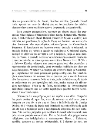 J. Herculano Pires – Concepção Existencial de Deus 77
tâncias psicanalíticas de Freud, Kardec revelou (quando Freud
tinha apenas um ano de idade) que no inconsciente do médico
vienense havia um profundo acervo do passado desconhecido.
Esse quadro esquemático, baseado em dados atuais das pes-
quisas psicológicas e parapsicológicas (Jung, Ehrenwald, Montes-
sori, Kerchensteiner, René Hubert, Frederich Myers e outros) nos
introduz no problema da ação de Deus no homem. As consciên-
cias humanas são reproduções microscópicas da Consciência
Suprema. E funcionam no homem como bússola e tribunal. A
bússola indica os rumos a seguir na existência. O tribunal alerta,
corrige os desvios ou adverte o ser a respeito, julga-o aqui mes-
mo, na Terra, e quando necessário também após a morte condena-
o ou concede-lhe as recompensas merecidas. No seu livro O Céu e
o Inferno Kardec oferece um quadro grandioso das punições e
recompensas da consciência, com exemplos colhidos ao vivo em
suas pesquisas. Whately Carington, da Universidade de Cambrid-
ge (Inglaterra) em suas pesquisas parapsicológicas, fez verifica-
ções semelhantes em nossos dias e provou que a mente humana
não desaparece na morte. Não se trata, pois de hipóteses, de teori-
as audaciosas ou de suposições místicas, muito menos de afirma-
ções teológicas. Trata-se de fatos, resultantes de investigações
científicas susceptíveis de tantas repetições quantas forem neces-
sárias à sua verificação.
O homem é o seu próprio juiz, no aquém e no além. Ninguém
lhe pede contas do que fez, mas ele mesmo se defronta com a
imagem do que foi e do que é. Essa a infalibilidade da Justiça
Divina. O Tribunal de Deus está instalado na consciência de cada
um de nós e funciona com a regularidade absoluta das leis natu-
rais. Não somos julgados por nenhum tribunal sobrenatural, mas
pela nossa própria consciência. Daí a fatuidade dos julgamentos
religiosos, das indulgências e sacramentos. Deus, o Existente,
partilha conosco as provas existenciais. E é dentro de nós, em
 