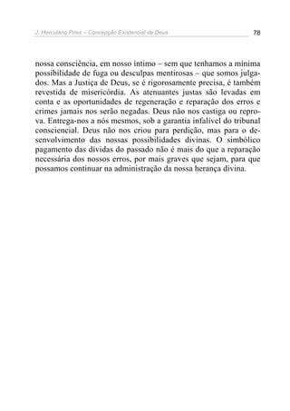 J. Herculano Pires – Concepção Existencial de Deus 78
nossa consciência, em nosso íntimo – sem que tenhamos a mínima
possibilidade de fuga ou desculpas mentirosas – que somos julga-
dos. Mas a Justiça de Deus, se é rigorosamente precisa, é também
revestida de misericórdia. As atenuantes justas são levadas em
conta e as oportunidades de regeneração e reparação dos erros e
crimes jamais nos serão negadas. Deus não nos castiga ou repro-
va. Entrega-nos a nós mesmos, sob a garantia infalível do tribunal
consciencial. Deus não nos criou para perdição, mas para o de-
senvolvimento das nossas possibilidades divinas. O simbólico
pagamento das dívidas do passado não é mais do que a reparação
necessária dos nossos erros, por mais graves que sejam, para que
possamos continuar na administração da nossa herança divina.
 