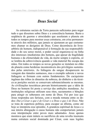 J. Herculano Pires – Concepção Existencial de Deus 79
Deus Social
As estruturas sociais da Terra parecem suficientes para negar
tudo o que dissemos sobre Deus e a consciência humana. Basta a
seqüência de guerras e atrocidades que assolaram o planeta em
todos os tempos para mostrar essas estruturas, em crise permanen-
te através dos milênios, que jamais se ajustaram ao que costuma-
mos chamar os desígnios de Deus. Como decorrência do livre-
arbítrio do homem, indispensável à formação da sua responsabili-
dade e do seu senso moral, o poder social organizou-se na linha
dos interesses imediatistas dos homens, que apesar da fragilidade
humana e da efemeridade da vida, da morte sempre à espreita, só
se lembra da sobrevivência quando a vida material lhe escapa das
mãos. Em todos os tempos as novas gerações se instalam no chão
do planeta como herdeiras incontestáveis dos privilégios sustenta-
dos pelas anteriores. As linhagens do sangue desaparecem na
voragem dos túmulos suntuosos, mas o exemplo subsiste e novas
linhagens se formam com outros fundamentos. Do caciquismo
ingênuo das tribos às dinastias da nobreza, do dinheiro e da técni-
ca as posições sociais se conservam substancialmente as mesmas.
As civilizações teocráticas provam historicamente que a idéia de
Deus no homem foi posta a serviço das ambições mundanas. As
instituições religiosas utilizam seus ritos, sacramentos e bênçãos
para atingir os soberanos em nome de Deus. Foi por isso que
Jesus respondeu aos fariseus, com a moeda romana entre os de-
dos: Dai a César o que é de César e a Deus o que é de Deus. Não
se trata de esperteza política, para escapar ao dilema, como até
hoje se interpreta esse episódio. A grandeza espiritual de Jesus e a
sua inteira abnegação à causa humana não comportariam jamais
essa interpretação entre povos mais adiantados. Jesus apenas
mostrava que eram inúteis os sacrifícios de uma revolta insensata
numa estrutura social dominada por César, com suas legiões
 