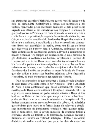 J. Herculano Pires – Concepção Existencial de Deus 8
sas expansões das tribos bárbaras, em que os ritos do sangue e do
ódio ao semelhante purificavam a túnica dos sacerdotes e das
vestais, manchadas pelos sacrifícios humanos e pela prostituição
sagrada nos altares e nas escadarias dos templos. Os abutres da
guerra devoravam Prometeu em cada vítima da loucura hitlerista e
chafurdavam na prostituição sagrada dos mitos da violência, essa
Górgora terrível e insaciável do Jardim das Hespérides nazista. A
histeria e o sadismo, a brutalidade e o homossexualismo campea-
vam livres nas guarnições de heróis, como um Estige de lamas
que escorresse do Fuherer para a Alemanha, asfixiando as mais
belas conquistas da sua tradição cultural a invadir e contaminar as
nações vencidas. Os campos de concentração e suas câmaras de
gás destruíam a confiança no homem, revelavam a falência do
Humanismo e a fé em Deus nas cinzas das incinerações brutais.
Na Itália dos poetas e cantores tripudiavam os asseclas do Duce,
submisso ao Fuherer, e no Japão das cerejeiras e dos Kaikais o
fanatismo dos kamikazes desafiava a insensibilidade de Truman,
que não tardou a lançar suas bombas atômicas sobre Nagasaki e
Hiroshima, no mais monstruoso genocídio da História.
Não nos é possível sequer conceber o Nada, o vazio absoluto,
do qual Deus teria saído como o Ser Absoluto. Tirar o Absoluto
do Nada é uma contradição que nosso entendimento repele. A
existência de Deus, como anterior à Criação é inconcebível. E se
algo existia antes, temos um poder criador anterior a Deus. A tese
budista do Universo incriado, que sempre existiu, subordina o
poder de Deus a essa existência misteriosa e inexplicável. Nos
limites da nossa mente esses problemas não cabem, são mistérios
que serviram para todos os sofismas, jogos de palavras e conclu-
sões monstruosas do pensamento teológico. Mas quando aplica-
mos o bom-senso, com a devida modéstia de criaturas finitas e
efêmeras, diante do Infinito e da Eternidade, podemos reduzir o
ilimitado aos limites da realidade inteligível. Então o raciocínio
dedutivo, de ordem científica, que parte do chão da existência
 