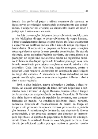 J. Herculano Pires – Concepção Existencial de Deus 80
brutais. Era preferível pagar o tributo enquanto ele semeava as
idéias novas de redenção humana pelo esclarecimento das consci-
ências, e despertar nas criaturas os sentimentos inatos de amor e
justiça que traziam em si mesmas.
As leis da evolução dirigem o desenvolvimento social, como
as leis biológicas dirigem o desenvolvimento do corpo humano.
Tentar o aceleramento dessas leis por meios artificiais é aumentar
e exacerbar os conflitos sociais sob o ônus de novas injustiças e
brutalidades. O necessário é preparar os homens para situações
novas que devem nascer de suas próprias consciências. Os atos de
violência, como assinalou Frederic Wertham, são contagiosos e se
propagam no organismo social como câncer no organismo huma-
no. O homem não dispõe apenas de liberdade para agir, mas tam-
bém de consciência para orientar a ação num sentido criador e não
destruidor. Cada luta na Palestina, naquele momento, contra o
poder de César resultava unicamente em centenas de crucificações
ao longo das estradas. A semeadura de Jesus redundaria na sua
própria crucificação, mas as sementes chegariam à Roma e abate-
riam a sua arrogância.
Iavé, o deus judaico, estava submetido a Júpiter, o deus ro-
mano. As classes dominantes de Israel haviam negociado a sub-
missão com o invasor. A Águia Romana pousara sobre o templo
de Jerusalém, com a aquiescência do Sumo Sacerdote. O Messias
não vinha fazer o milagre da expulsão dos romanos, mas da trans-
formação do mundo. As condições históricas locais, portanto,
concretas, resultam de encadeamentos de causas ao longo do
tempo e são processos temporais terrenos pertencentes à jurisdi-
ção humana. A transformação do mundo, que depende de fatores
conscienciais, é um processo abstrato que depende de interven-
ções espirituais. A questão do pagamento do tributo era um negó-
cio de César. A missão de Jesus era uma delegação de Deus. Essa
divisão jurisdicional explica por que motivo as grandes revolu-
 