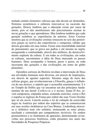 J. Herculano Pires – Concepção Existencial de Deus 82
mulada contém elementos valiosos que não devem ser destruídos.
Sistemas econômicos e culturais renovam-se na sucessão das
gerações. Dewey lembrou que a educação existe por causa da
morte, pois se não morrêssemos não precisaríamos ensinar às
novas gerações o que aprendemos. Mas lembrou também que cada
geração reelabora as experiências da anterior. Ernst Cassirer
mostrou que as civilizações extintas renascem no seio das posteri-
ores graças ao acervo das experiências e conquistas válidas que
deixou gravadas em suas ruínas. Existe uma imortalidade material
do pensamento, que se grava nas pedras e até mesmo na argila,
assegurando a continuidade, através dos milênios, do desenvolvi-
mento seqüente da cultura. E em todas as civilizações, em todas
as culturas, encontramos a idéia de Deus marcando os passos
humanos. Deus acompanha o homem, passo a passo, na roda
incessante das gerações e das civilizações em torno do globo
planetário.
Episódios curiosos da História revelam a intervenção de Deus
nas atividades humanas mais diversas, ora através de inspirações,
ora através de agentes especiais. Sócrates surge do meio dos
sofistas gregos, que revolucionavam a Filosofia, graças à influên-
cia do seu daimon, o espírito que o aconselha constantemente. E é
no Templo de Delfos que vai encontrar um dos princípios funda-
mentais da sua moral: Conhece-te a ti mesmo. Joana D’Arc, jo-
vem camponesa, empunha armas, comanda exércitos, coroa o Rei
e expulsa os ingleses da França por ordem das suas Vozes Ocultas
que só ela ouvia. Lincoln assina a lei de extinção da escravidão
negra na América por ordem dos espíritos que se comunicavam
em suas sessões mediúnicas na Casa Branca. Lindenberg atraves-
sa o Atlântico num vôo solitário, instaurando as rotas aéreas,
auxiliado e estimulado por companheiros invisíveis. Os sonhos
premonitórios e os fenômenos de aparições, determinando revira-
voltas nos processos históricos, estão presentes nos anais das
Sociedades de Pesquisas Psíquicas.
 