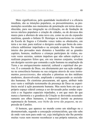 J. Herculano Pires – Concepção Existencial de Deus 83
Mais significativas, pela quantidade incalculável e a eficácia
imediata, são as intuições populares, os pressentimentos, as pre-
monições ocorridas nos momentos de penetração em terras desco-
nhecidas, para sua integração na civilização, ou de fundação de
novos núcleos populares e criação de cidades, ou de devassa dos
mares para a abertura de uma nova era, como na era da expansão
marítima, quando o Infante D. Henrique se transforma no criador
da Escola de Sagres e Colombo vence todos os obstáculos, em
terra e no mar, para realizar o desígnio oculto que brota da cons-
ciência subliminar impelindo-o na arrojada aventura. No mundo
inteiro dos povoados mais distantes e humildes até as grandes
capitais, homens, mulheres e crianças participam de visões, ou-
vem vozes secretas, sentem impulsos que não sabem explicar e
realizam pequenos feitos que, em seu imenso conjunto, revelam
um desígnio secreto que comanda a ação humana na ampliação da
Terra e no enriquecimento material, cultural e espiritual dos po-
vos. É o comando de Deus, ora diretamente por sua ação endóge-
na na consciência humana ou sua exógena através de seus instru-
mentos paraexistentes, dos oráculos e pitonisas ou dos médiuns
modernos, desenvolvendo, ampliando e enriquecendo as socieda-
des humanas. Os cientistas procuraram, até agora, atribuir todo
esse vasto e múltiplo testemunho da presença de Deus na experi-
ência social à ação puramente humana. Mas nesta hora em que o
próprio espaço sideral começa a ser devassado pelas sondas espa-
ciais e os foguetes espaciais tripulados, e em que mais do que
nunca a harmonia e a grandeza da Criação se desvenda assustado-
ramente aos olhos humanos, é impossível insistir na pretensa
supremacia do homem, esse bicho da terra tão pequeno, na ex-
pressão de Camões.
O homem, que aparece no mundo como um náufrago nu e
desmemoriado, segundo a concepção existencialista, que não sabe
de onde vem nem para onde vai, cuja inteligência não lhe permite
muitas vezes nem mesmo reconhecer a sua própria natureza, não
 