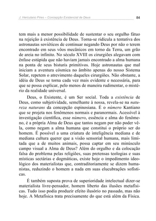 J. Herculano Pires – Concepção Existencial de Deus 84
tem mais a menor possibilidade de sustentar o seu orgulho fátuo
na rejeição à existência de Deus. Torna-se ridícula a tentativa dos
astronautas soviéticos de continuar negando Deus por não o terem
encontrado em seus vôos mecânicos em torno da Terra, um grão
de areia no infinito. No século XVIII os cirurgiões alegavam com
ênfase estúpida que não haviam jamais encontrado a alma humana
na ponta de seus bisturis primitivos. Hoje astronautas que mal
iniciam a aventura cósmica no âmbito apenas do nosso Sistema
Solar, repetem o atrevimento daqueles cirurgiões. Não obstante, a
idéia de Deus se torna cada vez mais evidente e necessária, para
que se possa explicar, pelo menos de maneira rudimentar, o misté-
rio da realidade universal.
Deus, o Existente, é um Ser social. Toda a existência de
Deus, como subjetividade, semelhante à nossa, revela-se na natu-
reza naturans da concepção espinosiana. É o número Kantiano
que se projeta nos fenômenos normais e paranormais. Acessível à
investigação científica, esse número, essência e alma do fenôme-
no, é a própria Alma de Deus que tantos negam por não poder vê-
la, como negam a alma humana que constitui o próprio ser do
homem. É possível a uma criatura de inteligência mediana e de
mediana cultura querer que a visão sensorial humana, mais limi-
tada que a de muitos animais, possa captar em seu minúsculo
campo visual a Alma de Deus? Além do orgulho e da colocação
falsa do problema pelas religiões, suas pretensas teologias e suas
místicas sectárias e dogmáticas, existe hoje o impedimento ideo-
lógico dos materialistas que, contraditoriamente se dizem huma-
nistas, reduzindo o homem a nada em suas elucubrações sofísti-
cas.
É também suposta prova de superioridade intelectual dizer-se
materialista livre-pensador, homem liberto das ilusões metafísi-
cas. Tudo isso podia produzir efeito ilusório no passado, mas não
hoje. A Metafísica trata precisamente do que está além da Física.
 