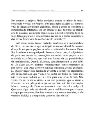 J. Herculano Pires – Concepção Existencial de Deus 85
No entanto, a própria Física moderna entrou no plano da trans-
cendência vertical de Jaspers, obrigada pelas exigências inexorá-
veis do desenvolvimento científico. Onde e como se confirma a
superioridade intelectual de um intelecto que, fugindo às crendi-
ces do passado, da mesma maneira que um pobre tabaréu foge do
fogo-fátuo julgando-o assombração, recusa-se a tomar consciência
das novas dimensões do conhecimento científico?
Até nisso, nesse temor pedante, confirma-se a sociabilidade
de Deus, um ser social que se impõe ao meio cultural dos nossos
dias pela sua participação em todas as atividades humanas. Deus,
Ser Absoluto, é o arquétipo do homem. Como este, é subjetivida-
de pura que escapa às percepções sensoriais, mas projeta a sua
realidade extrafísica no sensível, nas éctases da sua possibilidade
de manifestação. Quando dizemos, conscientemente ou por hábi-
to: Se Deus quiser, estamos reconhecendo, conscientemente ou
por hábito, que Deus convive conosco em nossa éctase existenci-
al. Querer negar essa realidade evidente é repetir os argumentos
dos anticopérnicos, que viam o Sol rodar em torno da Terra mas
não viam nem podiam ver a Terra girar em torno do Sol. Não
vemos Deus, nunca o vimos, e os que pensaram que o viram e
falaram com ele não podem provar que isso não foi alucinação.
Mas a presença de Deus no mundo é bem visível e palpável.
Queremos algo mais positivo do que a realidade em que vivemos
e a que pertencemos, tão dura e opaca aos nossos sentidos, e não
obstante fluídica e transparente como os véus de Ísis?
 