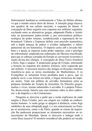 J. Herculano Pires – Concepção Existencial de Deus 87
Sobrenatural fundiam-se confusamente e Tales de Mileto afirma-
va que o mundo estava cheio de deuses. A intuição grega traçava,
nos quadros de sua cultura nascente, o esquema do futuro. A
concepção de Deus seguiria esse esquema nos milênios seguintes,
oscilando entre as alternativas gregas, adaptando Platão e Aristó-
teles ao pensamento judeu-cristão e, por conveniência político-
teológica do poder romano, restabelecendo a supremacia do so-
brenatural. Caberia a Espinosa definir com precisão matemática,
sob a dupla ameaça de judeus e cristãos indignados, o infuso
panteísmo da era helenística. O império cairia sob a invasão bár-
bara e a Igreja se ergueria como poder supremo, com o prestígio
do sobrenatural, amparada nas ordenações do Messias crucificado,
para que as cabeças coroadas da Europa se curvassem reverentes à
unção divina dos clérigos. A concepção do Deus Único triunfaria
a ferro, fogo e sangue. A proposição grega de Crísipo, entrosando
o homem no esquema dos poderes terrenos, seria esquecida por
um milênio. A teocracia massiva das antigas civilizações orientais
transferia-se para as terras ensolaradas do Mediterrâneo. E os
Evangelhos se tornariam livros proibidos para o povo, que só
poderia ouvir a sua leitura em latim, a língua misteriosa do impé-
rio morto. Todo um milênio de servidão fermentaria entre as
púrpuras herdadas do Templo de Jerusalém. Os filósofos gregos,
mortos e vivos, seriam submetidos à servidão. E a própria Filoso-
fia, deusa-coruja, bateria suas asas noturnas sobre os dois cadáve-
res: o do Império e o do Cristianismo.
Ninguém se atreveria a pedir que a razão explicasse de onde
surgira o Deus Criador, pois sua origem era vedada ao conheci-
mento humano. A razão grega se apagara à distância, como fogo
simbólico de uma olimpíada pagã, e o seu renascimento na Euro-
pa só aconteceria, como o da Fênix, quando as cinzas da inquisi-
ção lhe pudessem proporcionar os elementos necessários ao re-
nascimento da liberdade. Quem se atreveria a indagar onde e
como Deus nascera? O mistério insondável não poderia ser tocado
 