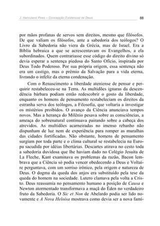 J. Herculano Pires – Concepção Existencial de Deus 88
por mãos profanas de servos sem direitos, mesmo que filósofos.
De que valiam os filósofos, ante a sabedoria dos teólogos? O
Livro da Sabedoria não viera da Grécia, mas de Israel. Era a
Bíblia hebraica a que se acrescentavam os Evangelhos, a ela
subordinados. Quem contrariasse esse código do direito divino só
devia esperar a sentença piedosa do Santo Ofício, inspirada por
Deus Todo Poderoso. Por sua própria origem, essa sentença não
era um castigo, mas o prêmio da Salvação para a vida eterna,
livrando o infeliz da eterna condenação.
Com o Renascimento a liberdade ateniense de pensar e per-
quirir restabeleceu-se na Terra. As multidões ignaras da descen-
dência bárbara podiam então redescobrir o gosto da liberdade,
enquanto os homens de pensamento restabeleciam os direitos da
estranha serva dos teólogos, a Filosofia, que voltaria a investigar
os mistérios proibidos. O avanço da Ciência anunciava tempos
novos. Mas a herança do Milênio pesava sobre as consciências, a
ameaça do sobrenatural continuava pairando sobre a cabeça dos
atrevidos. As multidões acarneiradas no imenso rebanho não
dispunham de luz nem de experiência para romper as muralhas
das cidades fortificadas. Não obstante, homens de pensamento
surgiam por toda parte e o clima cultural se restabelecia na Euro-
pa sacudida por idéias libertárias. Descartes atirava no cesto toda
a sabedoria duvidosa que lhe haviam dado no Colégio Jesuíta de
La Fleche, Kant examinava os problemas da razão, Bacon lem-
brava que a Ciência só podia vencer obedecendo a Deus e Voltai-
re perguntava, com um sorriso irônico, pela origem e natureza de
Deus. O dogma da queda dos anjos era substituído pela tese da
queda do homem na sociedade. Lutero clamava pela volta a Cris-
to. Deus reassumia no pensamento humano a posição de Causa e
Newton atormentado transformava a maçã do Éden no verdadeiro
fruto da Sabedoria. O Sic et Non de Abelardo podia ser lido no-
vamente e A Nova Heloísa mostrava como devia ser a nova famí-
 