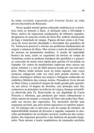 J. Herculano Pires – Concepção Existencial de Deus 89
lia numa sociedade organizada pelo Contrato Social, na visão
pré-revolucionária de Rousseau.
Nesse quadro mental apenas esboçado estabelecia-se o armis-
tício entre os homens e Deus. A distinção entre a Divindade e
Deus, motivo de especiosas condenações de tribunais sagrados,
desaparecia no conceito cristão do Deus-Pai, embora chamuscado
de fogo e manchado de sangue. Figuras divinas como a de Fran-
cisco de Assis haviam abrandado a ferocidade dos guardiões da
Fé. Tornava-se possível o retorno aos problemas fundamentais da
origem e natureza de Deus. Mas crescia a maré do materialismo e
do ateísmo no pensamento moderno. A reação de impiedade
brotava da terra, como os cogumelos da heresia no tempo de
Tertuliano, contra as piedosas mordaças dos guardiões e a genero-
sa concessão da morte mais rápida pelo garrote-vil inventado na
Espanha. Os ventos do mediterrâneo sopravam mais suaves nas
praias romanas e o céu da Itália parecia tocado por um azul mais
puro. Muitos ainda temiam tocar no nome sagrado, mas vozes
corajosas indagavam cada vez mais pelo grande mistério. Os
deuses mitológicos tinham sua origem e linhagem conhecidas no
simbólico fabulário das crenças mortas. Pensadores livres davam
ao Deus Único a miserável origem do medo gerado pela ignorân-
cia nas selvas. O dogma do absoluto, sem princípio nem fim,
contrariava os princípios invioláveis da Lógica, herança aristotéli-
ca absorvida pela Fé. Reinvestido na sua dignidade de Causa
Primeira e Absoluta, que produzira por meios sobrenaturais o
efeito natural do mundo, o conceito de Deus não podia ficar flutu-
ando nas nuvens das suposições. Era necessário dar-lhe uma
segurança racional, que pelo menos aquietasse os espíritos inquie-
tos. Os teólogos não se atreviam a sair do campo do mistério, da
impossibilidade humana de devassar o sagrado, enquanto os atre-
vidos profanadores de revelações arcaicas zombavam das contra-
dições, dos ilogismos grosseiros e das fantasias do passado imagi-
nário. Nem mesmo a teoria neoplatônica da emanação satisfazia
 