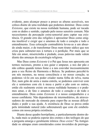 J. Herculano Pires – Concepção Existencial de Deus 9
evidente, para alcançar pouco a pouco as alturas acessíveis, nos
coloca diante de uma realidade que podemos dominar. Deus como
Existente, que existe na nossa realidade humana, pode ser tocado
com os dedos e sentido, captado pelo nosso sensório comum. Não
necessitamos da percepção extra-sensorial para captar sua exis-
tência. O grande erro das religiões é apresentar Deus como enig-
ma insolúvel e exigir que o amemos de todo o coração e todo o
entendimento. Essa colocação contraditória levou-as a um absur-
do ainda maior, o de transformar Deus num tirano sádico que nos
criou para submeter-nos à tortura e à perdição. Por mais que se
fale em amor, misericórdia e piedade, essas palavras nada valem
diante das ameaças da escatologia religiosa.
Mas Deus como Existente é o Pai que Jesus nos apresenta em
termos racionais, pronto a nos guiar e amparar, a nos dar pão e
não cobras quando temos fome e a nos convidar incessantemente
para o seu Reino de Harmonia e Beleza. Se podemos percebê-lo
em nós mesmos, na nossa consciência e no nosso coração, se
podemos vê-lo em seu poder criador numa folha de relva, numa
flor, num grão de areia e numa estrela, se podemos conviver com
ele e sentarmos com ele à mesa e partir o pão com os outros,
então ele realmente existe em nossa realidade humana e o pode-
mos amar, e de fato o amamos de todo o coração e de todo o
entendimento. Deus como Existente é o nosso companheiro e o
nosso confidente. Não dependemos de intermediários, de atraves-
sadores do mercado da simonia para expor-lhe as nossas dificul-
dades e pedir a sua ajuda. A existência de Deus se prova então
pela intimidade natural (não sobrenatural) que com ele estabele-
cemos em nossa própria existência.
Diante desse quadro horripilante, e particularmente dentro de-
le, nada mais se poderia esperar dos crentes e dos teólogos do que
a pergunta amarga e geralmente irônica: Deus existe? Na Antigui-
dade os sátrapas eram considerados como investidos de prerroga-
 