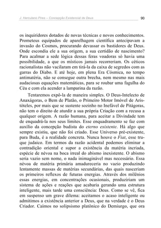 J. Herculano Pires – Concepção Existencial de Deus 90
os inquiridores dotados de novas técnicas e novos conhecimentos.
Prometeus equipados de aparelhagem científica antecipavam a
invasão do Cosmos, procurando devassar os bastidores de Deus.
Onde escondia ele a sua origem, a sua certidão de nascimento?
Para acalmar a sede lógica dessas feras voadoras só havia uma
possibilidade, a que os místicos jamais recorreriam. Os céticos
racionalistas não vacilaram em tirá-la da caixa de segredos com as
garras do Diabo. E até hoje, em plena Era Cósmica, no tempo
antimatéria, não se consegue outra brecha, nem mesmo nas mais
audaciosas equações matemáticas, para se roubar uma fagulha do
Céu e com ela acender a lamparina da razão.
Tentaremos expô-la de maneira simples. O Deus-Intelecto de
Anaxágoras, o Bem de Platão, o Primeiro Motor Imóvel de Aris-
tóteles, por mais que se sustente sozinho no Inefável de Pitágoras,
não tem o direito de aturdir a sua própria Criação com a recusa a
qualquer origem. A razão humana, para aceitar a Divindade tem
de enquadrá-la nos seus limites. Esse enquadramento se faz com
auxílio da concepção budista do eterno existente. Há algo que
sempre existiu, que não foi criado. Esse Universo pré-existente,
para Buda, é a realidade concreta. Nunca houve o Fiat, esse tru-
que judaico. Em termos da razão acidental podemos eliminar a
contradição oriental e supor a existência da matéria incriada,
espécie de névoa na boca irreal do abismo inexistente. O abismo
seria vazio sem nome, o nada inimaginável mas necessário. Essa
névoa de matéria primária amadureceria no vazio produzindo
lentamente massas de matérias secundárias, das quais nasceriam
os primeiros reflexos de futuras energias. Através dos milênios
essas energias, em concentrações ocasionais, produziriam um
sistema de ações e reações que acabaria gerando uma estrutura
inteligente, mais tarde uma consciência: Deus. Como se vê, fica
em suspenso um grave dilema: aceitamos o acaso inteligente ou
admitimos a existência anterior a Deus, que na verdade é o Deus
Criador. Caímos no solipsismo platônico do Demiurgo, que ora
 
