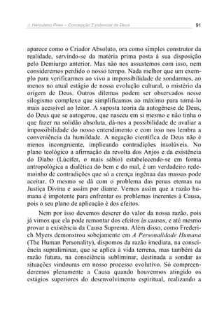 J. Herculano Pires – Concepção Existencial de Deus 91
aparece como o Criador Absoluto, ora como simples construtor da
realidade, servindo-se da matéria prima posta à sua disposição
pelo Demiurgo anterior. Mas não nos assustemos com isso, nem
consideremos perdido o nosso tempo. Nada melhor que um exem-
plo para verificarmos ao vivo a impossibilidade de sondarmos, ao
menos no atual estágio de nossa evolução cultural, o mistério da
origem de Deus. Outros dilemas podem ser observados nesse
silogismo complexo que simplificamos ao máximo para torná-lo
mais acessível ao leitor. A suposta teoria da autogênese de Deus,
do Deus que se autogerou, que nasceu em si mesmo e não tinha o
que fazer na solidão absoluta, dá-nos a possibilidade de avaliar a
impossibilidade do nosso entendimento e com isso nos lembra a
conveniência da humildade. A negação científica de Deus não é
menos incongruente, implicando contradições insolúveis. No
plano teológico a afirmação da revolta dos Anjos e da existência
do Diabo (Lúcifer, o mais sábio) estabelecendo-se em forma
antropológica a dialética do bem e do mal, é um verdadeiro rede-
moinho de contradições que só a crença ingênua das massas pode
aceitar. O mesmo se dá com o problema das penas eternas na
Justiça Divina e assim por diante. Vemos assim que a razão hu-
mana é impotente para enfrentar os problemas inerentes à Causa,
pois o seu plano de aplicação é dos efeitos.
Nem por isso devemos descrer do valor da nossa razão, pois
já vimos que ela pode remontar dos efeitos às causas, e até mesmo
provar a existência da Causa Suprema. Além disso, como Frederi-
ch Myers demonstrou sobejamente em A Personalidade Humana
(The Human Personality), dispomos da razão imediata, na consci-
ência supraliminar, que se aplica à vida terrena, mas também da
razão futura, na consciência subliminar, destinada a sondar as
situações vindouras em nosso processo evolutivo. Só compreen-
deremos plenamente a Causa quando houvermos atingido os
estágios superiores do desenvolvimento espiritual, realizando a
 