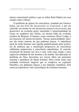 J. Herculano Pires – Concepção Existencial de Deus 92
síntese consciencial estética a que se refere René Hubert em seus
estudos sobre a Moral.
O problema da gênese da consciência, estudado por Gustave
Geley, em seu livro Do Inconsciente ao Consciente, é por ele
colocado em termos de um dinamismo-psíquico-inconsciente que
desenvolve na evolução geral, mostrando a intencionalidade da
Causa na seqüência dos efeitos, na mesma linha da evolução
criadora de Bergson. O homem, como sustentou Oliver Lodge, é
um processo em desenvolvimento. Nossas potencialidades inter-
nas são muito maiores do que podemos pensar. A impotência
atual da razão humana será suprida gradativamente pelo acrésci-
mo de potência que a atualização progressiva da consciência
subliminar proporciona à consciência supraliminar. O conceito
existencial do homem nos leva a uma visão mais ampla e mais
segura da realidade de nós mesmos e do mundo. Sua aplicação ao
problema de Deus descortina aos nossos olhos um panorama
coerente e grandioso do futuro humano. Deus existe como uma
realidade existencial inegável que se comprova na cogitação
filosófica, nas deduções lógicas e nas induções científicas, bem
como na experiência vital e psicológica da existência humana.
 