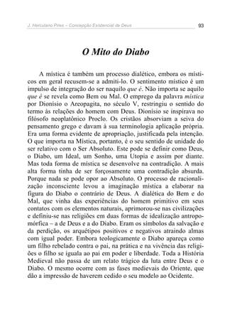 J. Herculano Pires – Concepção Existencial de Deus 93
O Mito do Diabo
A mística é também um processo dialético, embora os místi-
cos em geral recusem-se a admiti-lo. O sentimento místico é um
impulso de integração do ser naquilo que é. Não importa se aquilo
que é se revela como Bem ou Mal. O emprego da palavra mística
por Dionísio o Areopagita, no século V, restringiu o sentido do
termo às relações do homem com Deus. Dionísio se inspirava no
filósofo neoplatônico Proclo. Os cristãos absorviam a seiva do
pensamento grego e davam à sua terminologia aplicação própria.
Era uma forma evidente de apropriação, justificada pela intenção.
O que importa na Mística, portanto, é o seu sentido de unidade do
ser relativo com o Ser Absoluto. Este pode se definir como Deus,
o Diabo, um Ideal, um Sonho, uma Utopia e assim por diante.
Mas toda forma de mística se desenvolve na contradição. A mais
alta forma tinha de ser forçosamente uma contradição absurda.
Porque nada se pode opor ao Absoluto. O processo de racionali-
zação inconsciente levou a imaginação mística a elaborar na
figura do Diabo o contrário de Deus. A dialética do Bem e do
Mal, que vinha das experiências do homem primitivo em seus
contatos com os elementos naturais, aprimorou-se nas civilizações
e definiu-se nas religiões em duas formas de idealização antropo-
mórfica – a de Deus e a do Diabo. Eram os símbolos da salvação e
da perdição, os arquétipos positivos e negativos atraindo almas
com igual poder. Embora teologicamente o Diabo apareça como
um filho rebelado contra o pai, na prática e na vivência das religi-
ões o filho se iguala ao pai em poder e liberdade. Toda a História
Medieval não passa de um relato trágico da luta entre Deus e o
Diabo. O mesmo ocorre com as fases medievais do Oriente, que
dão a impressão de haverem cedido o seu modelo ao Ocidente.
 
