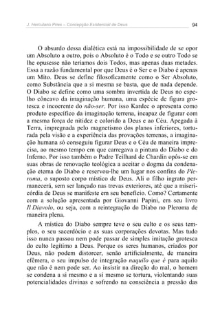 J. Herculano Pires – Concepção Existencial de Deus 94
O absurdo dessa dialética está na impossibilidade de se opor
um Absoluto a outro, pois o Absoluto é o Todo e se outro Todo se
lhe opusesse não teríamos dois Todos, mas apenas duas metades.
Essa a razão fundamental por que Deus é o Ser e o Diabo é apenas
um Mito. Deus se define filosoficamente como o Ser Absoluto,
como Substância que a si mesma se basta, que de nada depende.
O Diabo se define como uma sombra invertida de Deus no espe-
lho côncavo da imaginação humana, uma espécie de figura gro-
tesca e incoerente do não-ser. Por isso Kardec o apresenta como
produto específico da imaginação terrena, incapaz de figurar com
a mesma força de nitidez e colorido a Deus e ao Céu. Apegada à
Terra, impregnada pelo magnetismo dos planos inferiores, tortu-
rada pela visão e a experiência das provações terrenas, a imagina-
ção humana só conseguiu figurar Deus e o Céu de maneira impre-
cisa, ao mesmo tempo em que carregava a pintura do Diabo e do
Inferno. Por isso também o Padre Teilhard de Chardin opôs-se em
suas obras de renovação teológica a aceitar o dogma da condena-
ção eterna do Diabo e reservou-lhe um lugar nos confins do Ple-
roma, o suposto corpo místico de Deus. Ali o filho ingrato per-
manecerá, sem ser lançado nas trevas exteriores, até que a miseri-
córdia de Deus se manifeste em seu benefício. Como? Certamente
com a solução apresentada por Giovanni Papini, em seu livro
Il Diavolo, ou seja, com a reintegração do Diabo no Pleroma de
maneira plena.
A mística do Diabo sempre teve o seu culto e os seus tem-
plos, o seu sacerdócio e as suas corporações devotas. Mas tudo
isso nunca passou nem pode passar de simples imitação grotesca
do culto legítimo a Deus. Porque os seres humanos, criados por
Deus, não podem distorcer, senão artificialmente, de maneira
efêmera, o seu impulso de integração naquilo que é para aquilo
que não é nem pode ser. Ao insistir na direção do mal, o homem
se condena a si mesmo e a si mesmo se tortura, violentando suas
potencialidades divinas e sofrendo na consciência a pressão das
 