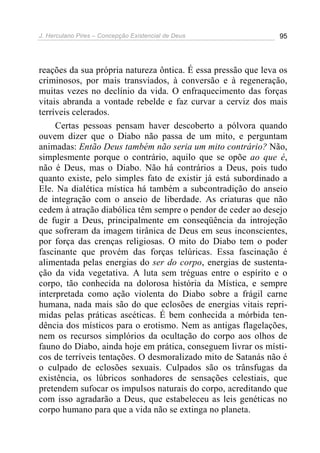 J. Herculano Pires – Concepção Existencial de Deus 95
reações da sua própria natureza ôntica. É essa pressão que leva os
criminosos, por mais transviados, à conversão e à regeneração,
muitas vezes no declínio da vida. O enfraquecimento das forças
vitais abranda a vontade rebelde e faz curvar a cerviz dos mais
terríveis celerados.
Certas pessoas pensam haver descoberto a pólvora quando
ouvem dizer que o Diabo não passa de um mito, e perguntam
animadas: Então Deus também não seria um mito contrário? Não,
simplesmente porque o contrário, aquilo que se opõe ao que é,
não é Deus, mas o Diabo. Não há contrários a Deus, pois tudo
quanto existe, pelo simples fato de existir já está subordinado a
Ele. Na dialética mística há também a subcontradição do anseio
de integração com o anseio de liberdade. As criaturas que não
cedem à atração diabólica têm sempre o pendor de ceder ao desejo
de fugir a Deus, principalmente em conseqüência da introjeção
que sofreram da imagem tirânica de Deus em seus inconscientes,
por força das crenças religiosas. O mito do Diabo tem o poder
fascinante que provém das forças telúricas. Essa fascinação é
alimentada pelas energias do ser do corpo, energias de sustenta-
ção da vida vegetativa. A luta sem tréguas entre o espírito e o
corpo, tão conhecida na dolorosa história da Mística, e sempre
interpretada como ação violenta do Diabo sobre a frágil carne
humana, nada mais são do que eclosões de energias vitais repri-
midas pelas práticas ascéticas. É bem conhecida a mórbida ten-
dência dos místicos para o erotismo. Nem as antigas flagelações,
nem os recursos simplórios da ocultação do corpo aos olhos de
fauno do Diabo, ainda hoje em prática, conseguem livrar os místi-
cos de terríveis tentações. O desmoralizado mito de Satanás não é
o culpado de eclosões sexuais. Culpados são os trânsfugas da
existência, os lúbricos sonhadores de sensações celestiais, que
pretendem sufocar os impulsos naturais do corpo, acreditando que
com isso agradarão a Deus, que estabeleceu as leis genéticas no
corpo humano para que a vida não se extinga no planeta.
 