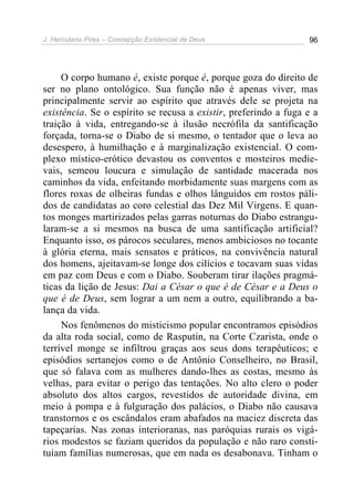 J. Herculano Pires – Concepção Existencial de Deus 96
O corpo humano é, existe porque é, porque goza do direito de
ser no plano ontológico. Sua função não é apenas viver, mas
principalmente servir ao espírito que através dele se projeta na
existência. Se o espírito se recusa a existir, preferindo a fuga e a
traição à vida, entregando-se à ilusão necrófila da santificação
forçada, torna-se o Diabo de si mesmo, o tentador que o leva ao
desespero, à humilhação e à marginalização existencial. O com-
plexo místico-erótico devastou os conventos e mosteiros medie-
vais, semeou loucura e simulação de santidade macerada nos
caminhos da vida, enfeitando morbidamente suas margens com as
flores roxas de olheiras fundas e olhos lânguidos em rostos páli-
dos de candidatas ao coro celestial das Dez Mil Virgens. E quan-
tos monges martirizados pelas garras noturnas do Diabo estrangu-
laram-se a si mesmos na busca de uma santificação artificial?
Enquanto isso, os párocos seculares, menos ambiciosos no tocante
à glória eterna, mais sensatos e práticos, na convivência natural
dos homens, ajeitavam-se longe dos cilícios e tocavam suas vidas
em paz com Deus e com o Diabo. Souberam tirar ilações pragmá-
ticas da lição de Jesus: Dai a César o que é de César e a Deus o
que é de Deus, sem lograr a um nem a outro, equilibrando a ba-
lança da vida.
Nos fenômenos do misticismo popular encontramos episódios
da alta roda social, como de Rasputin, na Corte Czarista, onde o
terrível monge se infiltrou graças aos seus dons terapêuticos; e
episódios sertanejos como o de Antônio Conselheiro, no Brasil,
que só falava com as mulheres dando-lhes as costas, mesmo às
velhas, para evitar o perigo das tentações. No alto clero o poder
absoluto dos altos cargos, revestidos de autoridade divina, em
meio à pompa e à fulguração dos palácios, o Diabo não causava
transtornos e os escândalos eram abafados na maciez discreta das
tapeçarias. Nas zonas interioranas, nas paróquias rurais os vigá-
rios modestos se faziam queridos da população e não raro consti-
tuíam famílias numerosas, que em nada os desabonava. Tinham o
 