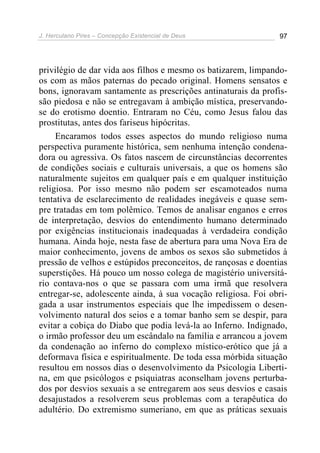 J. Herculano Pires – Concepção Existencial de Deus 97
privilégio de dar vida aos filhos e mesmo os batizarem, limpando-
os com as mãos paternas do pecado original. Homens sensatos e
bons, ignoravam santamente as prescrições antinaturais da profis-
são piedosa e não se entregavam à ambição mística, preservando-
se do erotismo doentio. Entraram no Céu, como Jesus falou das
prostitutas, antes dos fariseus hipócritas.
Encaramos todos esses aspectos do mundo religioso numa
perspectiva puramente histórica, sem nenhuma intenção condena-
dora ou agressiva. Os fatos nascem de circunstâncias decorrentes
de condições sociais e culturais universais, a que os homens são
naturalmente sujeitos em qualquer país e em qualquer instituição
religiosa. Por isso mesmo não podem ser escamoteados numa
tentativa de esclarecimento de realidades inegáveis e quase sem-
pre tratadas em tom polêmico. Temos de analisar enganos e erros
de interpretação, desvios do entendimento humano determinado
por exigências institucionais inadequadas à verdadeira condição
humana. Ainda hoje, nesta fase de abertura para uma Nova Era de
maior conhecimento, jovens de ambos os sexos são submetidos à
pressão de velhos e estúpidos preconceitos, de rançosas e doentias
superstições. Há pouco um nosso colega de magistério universitá-
rio contava-nos o que se passara com uma irmã que resolvera
entregar-se, adolescente ainda, à sua vocação religiosa. Foi obri-
gada a usar instrumentos especiais que lhe impedissem o desen-
volvimento natural dos seios e a tomar banho sem se despir, para
evitar a cobiça do Diabo que podia levá-la ao Inferno. Indignado,
o irmão professor deu um escândalo na família e arrancou a jovem
da condenação ao inferno do complexo místico-erótico que já a
deformava física e espiritualmente. De toda essa mórbida situação
resultou em nossos dias o desenvolvimento da Psicologia Liberti-
na, em que psicólogos e psiquiatras aconselham jovens perturba-
dos por desvios sexuais a se entregarem aos seus desvios e casais
desajustados a resolverem seus problemas com a terapêutica do
adultério. Do extremismo sumeriano, em que as práticas sexuais
 