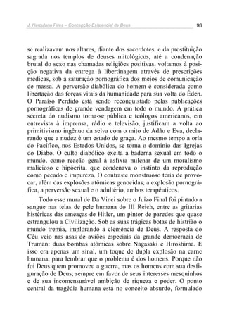 J. Herculano Pires – Concepção Existencial de Deus 98
se realizavam nos altares, diante dos sacerdotes, e da prostituição
sagrada nos templos de deuses mitológicos, até a condenação
brutal do sexo nas chamadas religiões positivas, voltamos à posi-
ção negativa da entrega à libertinagem através de prescrições
médicas, sob a saturação pornográfica dos meios de comunicação
de massa. A perversão diabólica do homem é considerada como
libertação das forças vitais da humanidade para sua volta do Éden.
O Paraíso Perdido está sendo reconquistado pelas publicações
pornográficas de grande vendagem em todo o mundo. A prática
secreta do nudismo torna-se pública e teólogos americanos, em
entrevista à imprensa, rádio e televisão, justificam a volta ao
primitivismo ingênuo da selva com o mito de Adão e Eva, decla-
rando que a nudez é um estado de graça. Ao mesmo tempo a orla
do Pacífico, nos Estados Unidos, se torna o domínio das Igrejas
do Diabo. O culto diabólico excita a baderna sexual em todo o
mundo, como reação geral à asfixia milenar de um moralismo
malicioso e hipócrita, que condenava o instinto da reprodução
como pecado e impureza. O contraste monstruoso teria de provo-
car, além das explosões atômicas genocidas, a explosão pornográ-
fica, a perversão sexual e o adultério, ambos terapêuticos.
Todo esse mural de Da Vinci sobre o Juízo Final foi pintado a
sangue nas telas de pele humana do III Reich, entre as gritarias
histéricas das ameaças de Hitler, um pintor de paredes que quase
estrangulou a Civilização. Sob as suas trágicas botas de histrião o
mundo tremia, implorando a clemência de Deus. A resposta do
Céu veio nas asas de aviões especiais da grande democracia de
Truman: duas bombas atômicas sobre Nagasaki e Hiroshima. E
isso era apenas um sinal, um toque de dupla explosão na carne
humana, para lembrar que o problema é dos homens. Porque não
foi Deus quem promoveu a guerra, mas os homens com sua desfi-
guração de Deus, sempre em favor de seus interesses mesquinhos
e de sua incomensurável ambição de riqueza e poder. O ponto
central da tragédia humana está no conceito absurdo, formulado
 