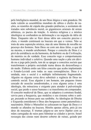J. Herculano Pires – Concepção Existencial de Deus 99
pela Inteligência mundial, de um Deus ilógico e sem grandeza. De
nada valerão as assembléias mundiais de sábios e chefes de na-
ções, as reuniões de cúpula das grandes potências, a assinatura de
tratados sem substância moral, os gigantescos arsenais de armas
atômicas, os pactos da traição. A mística religiosa e a mística
ideológica se confundem na deformação e na negação da idéia de
Deus. Enquanto não se fizer dessa idéia um conceito preciso e
claro, o mundo continuará na loucura em que o vemos. Não se
trata de uma suposição mística, mas de uma lâmina de navalha no
pescoço dos homens. Sem Deus ou com um deus falso, o que dá
na mesma, o mundo arrebentará. Porque o conceito de Deus é o
pivô da estridência ou da harmonia, da barbárie ou da Civilização,
da mentira ou da verdade. Esse conceito rege o comportamento
humano individual e coletivo. Quando uma nação o põe em dúvi-
da ou o joga pela janela, tem de se apegar a conceitos sociais que
transformam a própria sociedade numa deusa da desconfiança e
do medo. Elabora então um falso conceito que acaba implantando
o Estado-Leviatã com todas as suas conseqüências. Deus é a
unidade, mas o social é o múltiplo infinitamente fragmentado.
Alguém ou alguma coisa deve substituir a regência de Deus no
controle social. Esse alguém é um homem, um pequeno tirano
cercado de asseclas amedrontados, e essa alguma coisa é uma
ideologia, tão minuciosa e exigente para atender à pulverização
social, que perde o senso humano e se transforma em computador.
O conceito medieval de Deus, que se adaptava à estrutura feudal,
serviu para a burguesia, que modelou o seu sistema sobre o anti-
go, puxando as brasas para sua sardinha. As ideologias de Direita
e Esquerda consideram o Deus dos burgueses como paternalista e
reacionário. Hitler e Mussolini se colocaram no lugar de Deus e o
mundo se afundou na loucura. Hiroíto apenas aferiu, pois já era
deus de nascença. E truman julgou-se um novo Júpiter com as
mãos carregadas de raios para fulminar as cidades e povos. Israel
ressurgiu das cinzas num deserto coberto de ruínas, guiado por
 