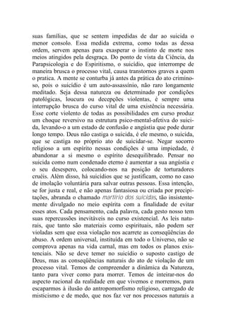 suas famílias, que se sentem impedidas de dar ao suicida o
menor consolo. Essa medida extrema, como todas as dessa
ordem, servem apenas para exasperar o instinto de morte nos
meios atingidos pela desgraça. Do ponto de vista da Ciência, da
Parapsicologia e do Espiritismo, o suicídio, que interrompe de
maneira brusca o processo vital, causa transtornos graves a quem
o pratica. A mente se conturba já antes da prática do ato crimino-
so, pois o suicídio é um auto-assassínio, não raro longamente
meditado. Seja dessa natureza ou determinado por condições
patológicas, loucura ou decepções violentas, é sempre uma
interrupção brusca do curso vital de uma existência necessária.
Esse corte violento de todas as possibilidades em curso produz
um choque reversivo na estrutura psico-mental-afetiva do suici-
da, levando-o a um estado de confusão e angústia que pode durar
longo tempo. Deus não castiga o suicida, é ele mesmo, o suicida,
que se castiga no próprio ato de suicidar-se. Negar socorro
religioso a um espírito nessas condições é uma impiedade, é
abandonar a si mesmo o espírito desequilibrado. Pensar no
suicida como num condenado eterno é aumentar a sua angústia e
o seu desespero, colocando-nos na posição de torturadores
cruéis. Além disso, há suicídios que se justificam, como no caso
de imolação voluntária para salvar outras pessoas. Essa intenção,
se for justa e real, e não apenas fantasiosa ou criada por precipi-
tações, abranda o chamado martírio dos suicidas, tão insistente-
mente divulgado no meio espírita com a finalidade de evitar
esses atos. Cada pensamento, cada palavra, cada gesto nosso tem
suas repercussões inevitáveis no curso existencial. As leis natu-
rais, que tanto são materiais como espirituais, não podem ser
violadas sem que essa violação nos acarrete as conseqüências do
abuso. A ordem universal, instituída em todo o Universo, não se
comprova apenas na vida carnal, mas em todos os planos exis-
tenciais. Não se deve temer no suicídio o suposto castigo de
Deus, mas as conseqüências naturais do ato de violação de um
processo vital. Temos de compreender a dinâmica da Natureza,
tanto para viver como para morrer. Temos de inteirar-nos do
aspecto racional da realidade em que vivemos e morremos, para
escaparmos à ilusão do antropomorfismo religioso, carregado de
misticismo e de medo, que nos faz ver nos processos naturais a
 