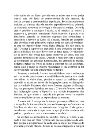 mão oculta de um Deus que não usa as mãos mas o seu poder
mental para nos levar ao conhecimento de nós mesmos, de
nossos deveres e compromissos espirituais. Só assim poderemos
racionalizar a nossa vida de maneira espontânea e clara, evitando
os caminhos tortuosos de crenças e descrenças antigas. O ato de
crer é emotivo e antecede à razão. A fé nascida da crença é
sugestiva e, portanto, emocional. Pode levar-nos à paixão e ao
fanatismo, gerando os monstros sagrados dos torturadores e
assassinos a serviço de Deus. Só a razão, firmada em experiên-
cias objetivas e em princípios lógicos pode nos dar a fé verdadei-
ra que nos permite dizer, como Denis Bladle: “Eu não creio, eu
sei.” O saber é superior ao crer, pois é uma conquista da experi-
ência individual no trato direto com os fatos reais. O voluntaria-
do da morte não cresce nas searas positivas do saber, mas nos
campos fantasiosos da ilusão. Quando a razão periclita e desfale-
ce ao impacto das emoções tumultuadas, nos embates do mundo,
podemos perder os freios da razão e entregar-nos ao desespero.
Nesse caso a razão só poderá restabelecer o seu controle se for
socorrida pela vontade amadurecida no tempo.
Acusa-se a razão de frieza e insensibilidade, mas a razão pos-
sui o calor do entusiasmo e a sensibilidade da justiça sem venda
nos olhos. A visão clara, precisa e serena da realidade pode
explodir na razão em surtos de indignação contra os deturpado-
res da verdade. Podemos aferir esse fato nas páginas do Evange-
lho, nas passagens decisivas em que o Cristo desferiu os raios da
sua indignação contra a hipocrisia e a astúcia interesseira dos
fariseus. os que amam a verdade não podem tolerar a mentira
nem acumpliciar-se com os exploradores da mentira.
A morte não é uma porta de escape para os pusilânimes, mas
a catapulta da transcendência para os bravos que enfrentaram as
batalhas da vida sem se acovardarem. Ninguém é obrigado a
amadurecer antes do tempo, mas os que já estão maduros não
podem regredir sem trair a si mesmos e à verdade.
Se existem as atenuantes do suicídio, como já vimos, a ver-
dade é que elas são mais rigorosas do que as exigências da vida.
Isso porque a programação de cada vida se inclui no processo da
evolução geral do planeta. Temos as nossas obrigações a cumprir
 