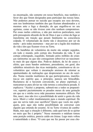 na encarnação, não somente em nosso benefício, mas também a
favor dos que foram designados para participar das nossas lutas.
Não podemos pensar no suicida que escapou aos seus deveres,
sem nos lembrarmos também dos que ficaram abandonados a si
mesmos ante a fuga e deserção, do que engolfou-se no seu
egoísmo, como se não tivesse com eles nenhum compromisso.
Por essas razões coletivas, e não por motivos particulares, nem
pelo pressuposto absurdo da Ira de Deus é que o crime da fuga se
transforma em traição que pesará fatalmente na consciência
culpada. O voluntariado da morte não é desastroso por ser da
morte – pois todos morremos – mas por ser a legião dos traidores
da vida e dos que ficaram vivos na Terra.
Os batalhões de voluntários da morte são sempre seguidos,
em todo o mundo, pelo cortejo dos frustrados da vida. É um
cortejo esfarrapado, esquálido, formado pelos milhões de crian-
ças natimortas ou que não conseguiram sobreviver ao nascimen-
to mais do que alguns dias. Pode-se deduzir, da lei de causa e
efeito, que esses bandos anônimos, procedentes, em geral, dos
subúrbios miseráveis das ricas metrópoles, constituem-se de ex-
voluntários que voltam à encarnação ansiosos de retomar as
oportunidades de realizações que desprezaram no ato do suicí-
dio. Numa reunião mediúnica de que participávamos, manifes-
tou-se um espírito que, a princípio, parecia um brincalhão.
Reclamava de o haverem convencido, no plano espiritual, a
reencarnar-se para aliviar na vida terrena a consciência pesada. E
explicava: “Aceitei a proposta, submeti-me a todos os preparati-
vos, suportei pacientemente os pesados meses de uma gestação
em que eu e minha nova mãe passamos momentos difíceis. Por
fim, nasci, mas não tive a possibilidade de sentir o gosto da vida
nova. Morri e voltei imediatamente para o mundo espiritual. De
que me serviu todo esse sacrifício? Quero que vocês me expli-
quem, pois aqui não tenho possibilidade de conversar com
alguém que entenda do assunto. Aí na Terra vivemos de cambu-
lhada, mas aqui a situação é diferente, cada qual tem de se ajeitar
no meio que lhe é próprio.” Nesse momento o médium tomou
uma posição estática, parecia caído em êxtase. Logo mais voltou
à naturalidade e disse: “O cara que me fez passar por essa che-
 