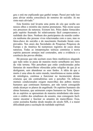 gou e está me explicando que ganhei tempo. Passei por tudo isso
para aliviar minha consciência do remorso do suicídio. Já me
sinto mais aliviado.”
Esta história real levanta uma ponta do céu que oculta aos
nossos olhos o mistério das mortes prematuras. Não existe acaso
nos processos da natureza. Existem leis. Pelos dados fornecidos
pelo espírito frustrado foi relativamente fácil comprovarmos a
realidade dos fatos. Nenhum dos participantes da reunião conhe-
cia nenhuma das pessoas vivas relacionadas com o caso, mas os
fatos-chave do suicídio e do nascimento frustrado foram com-
provados. Nos anais das Sociedades de Pesquisas Psíquicas da
Europa e da América há numerosos registros de casos dessa
natureza. Todas as interpretações teóricas contrárias à teoria
espírita parecem arranjos mal costurados, ante a evidência e a
coerência das provas obtidas.
Há pessoas que não aceitam esses fatos mediúnicos alegando
que tudo neles se passa de maneira muito semelhante aos fatos
da vida terrena. Não percebem que estão condicionadas pelas
fantasias do maravilhoso oferecidas pelas religiões de que já se
desligaram, sem abandonar os seus fardos. A idéia de que o
morto é uma alma do outro mundo, transformou-se numa entida-
de mitológica, continua a funcionar no inconsciente dessas
criaturas que são contraditórias sem o perceber. Os reflexos
mentais condicionados exigem maravilhas dos pobres mortos
humanos que continuam humanos, por não terem conseguido
ainda alcançar os planos da angelitude. Os espíritos humanos são
almas humanas, que animaram corpos humanos na Terra. Quan-
do os espíritos se apresentam de maneira mirabolante não mere-
cem o crédito dos estudiosos do assunto, mas conseguem facil-
mente encantar e fascinar os amantes do maravilhoso. Essa,
como assinalou Kardec desde meados do século XIX, é a maior
dificuldade para a aceitação da realidade espiritual.
 