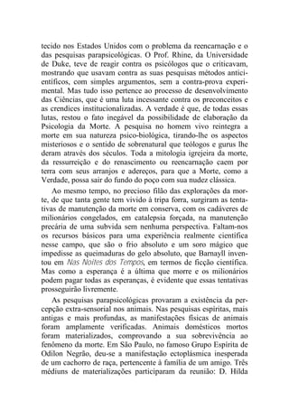 tecido nos Estados Unidos com o problema da reencarnação e o
das pesquisas parapsicológicas. O Prof. Rhine, da Universidade
de Duke, teve de reagir contra os psicólogos que o criticavam,
mostrando que usavam contra as suas pesquisas métodos antici-
entíficos, com simples argumentos, sem a contra-prova experi-
mental. Mas tudo isso pertence ao processo de desenvolvimento
das Ciências, que é uma luta incessante contra os preconceitos e
as crendices institucionalizadas. A verdade é que, de todas essas
lutas, restou o fato inegável da possibilidade de elaboração da
Psicologia da Morte. A pesquisa no homem vivo reintegra a
morte em sua natureza psico-biológica, tirando-lhe os aspectos
misteriosos e o sentido de sobrenatural que teólogos e gurus lhe
deram através dos séculos. Toda a mitologia igrejeira da morte,
da ressurreição e do renascimento ou reencarnação caem por
terra com seus arranjos e adereços, para que a Morte, como a
Verdade, possa sair do fundo do poço com sua nudez clássica.
Ao mesmo tempo, no precioso filão das explorações da mor-
te, de que tanta gente tem vivido à tripa forra, surgiram as tenta-
tivas de manutenção da morte em conserva, com os cadáveres de
milionários congelados, em catalepsia forçada, na manutenção
precária de uma subvida sem nenhuma perspectiva. Faltam-nos
os recursos básicos para uma experiência realmente científica
nesse campo, que são o frio absoluto e um soro mágico que
impedisse as queimaduras do gelo absoluto, que Barnayll inven-
tou em Nas Noites dos Tempos, em termos de ficção científica.
Mas como a esperança é a última que morre e os milionários
podem pagar todas as esperanças, é evidente que essas tentativas
prosseguirão livremente.
As pesquisas parapsicológicas provaram a existência da per-
cepção extra-sensorial nos animais. Nas pesquisas espíritas, mais
antigas e mais profundas, as manifestações físicas de animais
foram amplamente verificadas. Animais domésticos mortos
foram materializados, comprovando a sua sobrevivência ao
fenômeno da morte. Em São Paulo, no famoso Grupo Espírita de
Odilon Negrão, deu-se a manifestação ectoplásmica inesperada
de um cachorro de raça, pertencente à família de um amigo. Três
médiuns de materializações participaram da reunião: D. Hilda
 