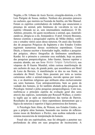 Negrão, o Dr. Urbano de Assis Xavier, cirurgião-dentista, e o Dr.
Luis Parigote de Sousa, médico. Nenhum dos presentes pensava
no cachorro, que morrera na Fazenda da família, em São Manuel.
Foram os espíritos controladores do trabalho que anunciaram a
presença do animal, pelo fenômeno de voz-direta (a voz do
espírito vibrando no ar, sem intermediário mediúnico). O Dr.
Antônio, presente, foi quem reconheceu o animal, que, materiali-
zando-se, dirigiu-se a ele, festejando-o. O prof. Ernesto Bozzano,
famoso cientista e pesquisador espírita de Milão (Itália), verifi-
cou e estudou vários casos dessa natureza. Os anais das Socieda-
des de pesquisas Psíquicas da Inglaterra e dos Estados Unidos
registram numerosas dessas ocorrências espontâneas. Conan
Doyle, o famoso escritor e historiador inglês, médico e pesquisa-
dor psíquico, obteve fotografias de fenômenos semelhantes.
Kardec foi o primeiro a constatar essa realidade, hoje na pauta
das pesquisas parapsicológicas. John Gunter, famoso repórter e
ensaísta alemão, em seu livro Nestes Tempos Tumultuosos, nas
vésperas da II Guerra Mundial, relata curiosa manifestação de
um cachorro de raça, de grande porte, que assombrava um Hotel
de Luxo da Baviera. A manifestação se deu na sua frente, na
escadaria do Hotel. Esses fatos puseram por terra as teorias
cartesianas sobre o animal-máquina, movido apenas por instin-
tos, e as doutrinas religiosas que atribuem alma exclusivamente
aos seres humanos. Esse antropocentrismo, bem ao gosto da
vaidade dos homens, já foi também abalado pelas pesquisas da
Psicologia Animal e pelas pesquisas parapsicológicas. Com isso,
reafirma-se o princípio espírita da evolução geral dos seres
através das espécies, sustentadas por Roussell Wallace, o cientis-
ta inglês que se opôs ao materialismo das teorias de Darwin.
Resultados de pesquisas e fatos espontâneos demonstram que a
lógica da natureza é superior à lógica pretensiosa dos homens.
A Psicologia Sem Alma, de Watson, nos Estados Unidos, ne-
gou a própria alma humana, baseando nas teorias do reflexio-
nismo russo de Betcherev e Pavlov, mas acabou reduzida a um
sistema mecanicista de interpretação do homem.
Freud não era espiritualista, mas foi obrigado a penetrar nas
profundezas da alma em suas pesquisas do inconsciente. A
 