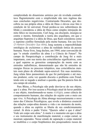 complexidade do dinamismo anímico por ele revelada contradi-
tava flagrantemente com a simplicidade não raro ingênua das
suas conclusões negativistas. Contrariando Descartes, que des-
cobriu na sua própria alma a idéia de Deus e elevou esse fato à
condição de lei universal, Freud perdeu-se nos subterrâneos da
libido e considerou a idéia de Deus como simples introjeção do
mito fálico no inconsciente. Carl Jung, seu discípulo, insurgiu-se
contra o mestre, formulando a teoria dos arquétipos, em que o
arquétipo Supremo é a idéia de Deus, que Kant considerou como
o supremo conflito formulado pela mente humana. Em seu livro
O Homem Descobre Sua Alma, Jung sustenta a impossibilidade
ontológica de excluirmos a alma da realidade ôntica da pessoa
humana. Nesse livro, Jung declara, em 1944, estar convencido de
que “o estudo científico da alma é a Ciência do Futuro". No
campo da Parapsicologia a contribuição de Jung foi a mais
importante, com sua teoria das coincidências significativas, com
a qual superou as grosseiras comparações da mente com as
emissões radiofônicas, demonstrando que não há emissões de
energias físicas no processo telepático, mas coincidências men-
tais num plano de afinidade supra-sensível. Em suas memórias,
Jung relata fatos paranormais de que foi participante e até mes-
mo produtor, certa vez quando discutia o problema com Freud,
tendo este se negado a analisar a questão, que lhe parecia fora do
seu campo de estudos.
Para Rhine, a Psicologia não pode desviar-se do seu objeto,
que é a alma. Por isso acusou a Psicologia atual de haver perdido
o seu objeto, transformando-se numa ecologia, como ciência do
comportamento humano, das relações do sujeito com o meio em
que vive. A Psicologia da Alma abrange necessariamente o novo
ramo das Ciências Psicológicas, que revela a dinâmica essencial
das relações corpo-alma durante a vida e no momento da morte,
quando a alma ou espírito se liberta de seu condicionamento
carnal. Já dizia o padre Vieira: “Quereis saber o que é alma?
Vede um corpo sem alma.” A morte é o momento em que a alma
e seu instrumento de manifestação material, o corpo carnal, se
mostram separados. Nesse estado de separação o corpo material
se imobiliza e o corpo bioplásmico dos pesquisadores russos da
 
