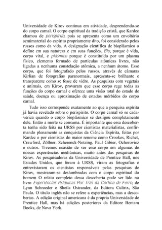 Universidade de Kirov continua em atividade, desprendendo-se
do corpo carnal. O corpo espiritual da tradição cristã, que Kardec
chamou de perispírito, pois se apresenta como um envoltório
semimaterial do espírito propriamente dito, foi considerado pelos
russos como da vida. A designação científica de bioplásmico o
define em sua natureza e em suas funções. Bio, porque é vida,
corpo vital, e plásmico porque é constituído por um plasma
físico, elemento formado de partículas atômicas livres, não
ligadas a nenhuma constelação atômica, a nenhum átomo. Esse
corpo, que foi fotografado pelos russos, através de câmaras
Kirlian de fotografias paranormais, apresenta-se brilhante e
transparente como se fosse de vidro. As pesquisas com vegetais
e animais, em Kirov, provaram que esse corpo rege todas as
funções do corpo carnal e oferece uma visão total do estado de
saúde, doença ou aproximação de estados mórbidos do corpo
carnal.
Tudo isso corresponde exatamente ao que a pesquisa espírita
já havia revelado sobre o perispírito. O corpo carnal só se cada-
veriza quando o corpo bioplásmico se desligou completamente
dele. Então a morte se consuma. É importante que essa descober-
ta tenha sido feita na URSS por cientistas materialistas, confir-
mando plenamente as conquistas da Ciência Espírita, feitas por
Kardec e por cientistas do maior renome como Crookes, Richet,
Crawford, Zöllner, Scherenck-Notzing, Paul Gibier, Ochorovicz
e outros. Tivemos ocasião de ver esse corpo em algumas de
nossas experiências mediúnicas, muito antes das pesquisas de
Kirov. As pesquisadoras da Universidade de Prentice Hall, nos
Estados Unidos, que foram à URSS, viram as fotografias e
entrevistaram os cientistas responsáveis pelas pesquisas de
Kirov, mostraram-se deslumbradas com o corpo espiritual do
homem O relato completo dessa descoberta pode ser lido no
livro Experiências Psíquicas Por Trás da Cortina de Ferro, de
Lynn Schroeder e Sheila Ostrander, da Editora Cultrix, São
Paulo. O título inglês não se refere a experiências, mas a desco-
bertas. A edição original americana é da própria Universidade de
Prentice Hall, mas há edições posteriores da Editore Bentam
Books, de Nova York.
 
