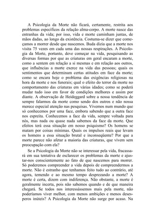 A Psicologia da Morte não ficará, certamente, restrita aos
problemas específicos da relação alma-corpo. A morte nasce das
entranhas da vida; por isso, vida e morte caminham juntas, de
mãos dadas, ao longo da existência. Costuma-se dizer que come-
çamos a morrer desde que nascemos. Buda dizia que a morte nos
visita 75 vezes em cada uma das nossas respirações. A Psicolo-
gia da Morte, portanto, deve começar na vida, pesquisando as
diversas formas por que as criaturas em geral encaram a morte,
como a sentem em relação a si mesmas e em relação aos outros,
que influências a morte exerce na vida das pessoas; quais os
sentimentos que determinam certas atitudes em face da morte;
como se encara hoje o problema das exigências religiosas na
hora da morte e nos funerais; qual o efeito do terror da morte no
comportamento das criaturas em várias idades; como se poderá
mudar tudo isso em favor de condições melhores e assim por
diante. A observação de Heideggard sobre a nossa tendência de
sempre falarmos da morte como sendo dos outros e não nossa
merece especial atenção nas pesquisas. Vivemos num mundo que
só conhecemos por uma face, embora sabendo que a outra face
nos espreita. Conhecemos a face da vida, sempre voltada para
nós, mas nada ou quase nada sabemos da face da morte. Que
efeitos terá essa situação em nosso psiquismo? Os homens se
matam por coisas mínimas. Quais os impulsos reais que levam
os homens a essa situação brutal e inconseqüente? Por que a
morte parece não afetar a maioria das criaturas, que vivem sem
preocupação com ela?
Se a Psicologia da Morte não se interessar pela vida, fracassa-
rá em sua tentativa de esclarecer os problemas da morte e ajus-
tar-nos conscientemente ao fato de que nascemos para morrer.
Só poderemos compreender a vida depois de compreendermos a
morte. Não é estranho que tenhamos feito tudo ao contrário, até
agora, temendo e ao mesmo tempo desprezando a morte? A
morte é certa, dizem com indiferença. Não obstante, a morte é
geralmente incerta, pois não sabemos quando e de que maneira
chegará. Se todos nos interessássemos mais pela morte, não
poderíamos viver melhor, com menos ambições e menos deses-
peros inúteis? A Psicologia da Morte não surge por acaso. Na
 