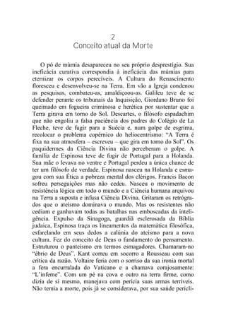 2
Conceito atual da Morte
O pó de múmia desapareceu no seu próprio desprestígio. Sua
ineficácia curativa correspondia à ineficácia das múmias para
eternizar os corpos perecíveis. A Cultura do Renascimento
floresceu e desenvolveu-se na Terra. Em vão a Igreja condenou
as pesquisas, combateu-as, amaldiçoou-as. Galileu teve de se
defender perante os tribunais da Inquisição, Giordano Bruno foi
queimado em fogueira criminosa e herética por sustentar que a
Terra girava em torno do Sol. Descartes, o filósofo espadachim
que não engoliu a falsa paciência dos padres do Colégio de La
Fleche, teve de fugir para a Suécia e, num golpe de esgrima,
recolocar o problema copérnico do heliocentrismo: “A Terra é
fixa na sua atmosfera – escreveu – que gira em torno do Sol”. Os
paquidermes da Ciência Divina não perceberam o golpe. A
família de Espinosa teve de fugir de Portugal para a Holanda.
Sua mãe o levava no ventre e Portugal perdeu a única chance de
ter um filósofo de verdade. Espinosa nasceu na Holanda e esma-
gou com sua Ética a pobreza mental dos clérigos. Francis Bacon
sofreu perseguições mas não cedeu. Nasceu o movimento de
resistência lógica em todo o mundo e a Ciência humana arquivou
na Terra a suposta e infusa Ciência Divina. Gritaram os retrógra-
dos que o ateísmo dominava o mundo. Mas os resistentes não
cediam e ganhavam todas as batalhas nas emboscadas da inteli-
gência. Expulso da Sinagoga, guardiã esclerosada da Bíblia
judaica, Espinosa traça os lineamentos da matemática filosófica,
esfarelando em seus dedos a calúnia do ateísmo para a nova
cultura. Fez do conceito de Deus o fundamento do pensamento.
Estruturou o panteísmo em termos esmagadores. Chamaram-no
“ébrio de Deus”. Kant correu em socorro a Rousseau com sua
crítica da razão. Voltaire feria com o sorriso da sua ironia mortal
a fera encurralada do Vaticano e a chamava corajosamente:
“L’infeme”. Com um pé na cova e outro na terra firme, como
dizia de si mesmo, manejava com perícia suas armas terríveis.
Não temia a morte, pois já se considerava, por sua saúde pericli-
 
