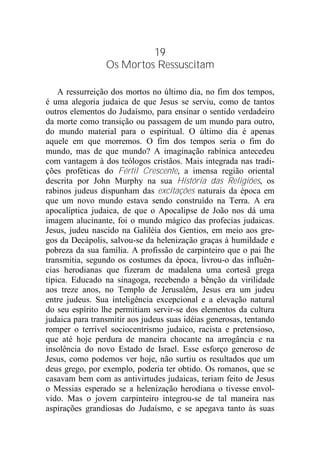 19
Os Mortos Ressuscitam
A ressurreição dos mortos no último dia, no fim dos tempos,
é uma alegoria judaica de que Jesus se serviu, como de tantos
outros elementos do Judaísmo, para ensinar o sentido verdadeiro
da morte como transição ou passagem de um mundo para outro,
do mundo material para o espiritual. O último dia é apenas
aquele em que morremos. O fim dos tempos seria o fim do
mundo, mas de que mundo? A imaginação rabínica antecedeu
com vantagem à dos teólogos cristãos. Mais integrada nas tradi-
ções proféticas do Fértil Crescente, a imensa região oriental
descrita por John Murphy na sua História das Religiões, os
rabinos judeus dispunham das excitações naturais da época em
que um novo mundo estava sendo construído na Terra. A era
apocalíptica judaica, de que o Apocalipse de João nos dá uma
imagem alucinante, foi o mundo mágico das profecias judaicas.
Jesus, judeu nascido na Galiléia dos Gentios, em meio aos gre-
gos da Decápolis, salvou-se da helenização graças à humildade e
pobreza da sua família. A profissão de carpinteiro que o pai lhe
transmitia, segundo os costumes da época, livrou-o das influên-
cias herodianas que fizeram de madalena uma cortesã grega
típica. Educado na sinagoga, recebendo a bênção da virilidade
aos treze anos, no Templo de Jerusalém, Jesus era um judeu
entre judeus. Sua inteligência excepcional e a elevação natural
do seu espírito lhe permitiam servir-se dos elementos da cultura
judaica para transmitir aos judeus suas idéias generosas, tentando
romper o terrível sociocentrismo judaico, racista e pretensioso,
que até hoje perdura de maneira chocante na arrogância e na
insolência do novo Estado de Israel. Esse esforço generoso de
Jesus, como podemos ver hoje, não surtiu os resultados que um
deus grego, por exemplo, poderia ter obtido. Os romanos, que se
casavam bem com as antivirtudes judaicas, teriam feito de Jesus
o Messias esperado se a helenização herodiana o tivesse envol-
vido. Mas o jovem carpinteiro integrou-se de tal maneira nas
aspirações grandiosas do Judaísmo, e se apegava tanto às suas
 