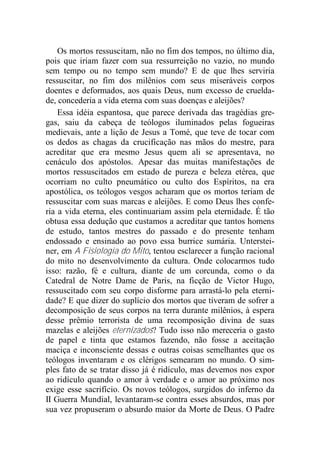 Os mortos ressuscitam, não no fim dos tempos, no último dia,
pois que iriam fazer com sua ressurreição no vazio, no mundo
sem tempo ou no tempo sem mundo? E de que lhes serviria
ressuscitar, no fim dos milênios com seus miseráveis corpos
doentes e deformados, aos quais Deus, num excesso de cruelda-
de, concederia a vida eterna com suas doenças e aleijões?
Essa idéia espantosa, que parece derivada das tragédias gre-
gas, saiu da cabeça de teólogos iluminados pelas fogueiras
medievais, ante a lição de Jesus a Tomé, que teve de tocar com
os dedos as chagas da crucificação nas mãos do mestre, para
acreditar que era mesmo Jesus quem ali se apresentava, no
cenáculo dos apóstolos. Apesar das muitas manifestações de
mortos ressuscitados em estado de pureza e beleza etérea, que
ocorriam no culto pneumático ou culto dos Espíritos, na era
apostólica, os teólogos vesgos acharam que os mortos teriam de
ressuscitar com suas marcas e aleijões. E como Deus lhes confe-
ria a vida eterna, eles continuariam assim pela eternidade. É tão
obtusa essa dedução que custamos a acreditar que tantos homens
de estudo, tantos mestres do passado e do presente tenham
endossado e ensinado ao povo essa burrice sumária. Unterstei-
ner, em A Fisiologia do Mito, tentou esclarecer a função racional
do mito no desenvolvimento da cultura. Onde colocarmos tudo
isso: razão, fé e cultura, diante de um corcunda, como o da
Catedral de Notre Dame de Paris, na ficção de Victor Hugo,
ressuscitado com seu corpo disforme para arrastá-lo pela eterni-
dade? E que dizer do suplício dos mortos que tiveram de sofrer a
decomposição de seus corpos na terra durante milênios, à espera
desse prêmio terrorista de uma recomposição divina de suas
mazelas e aleijões eternizados? Tudo isso não mereceria o gasto
de papel e tinta que estamos fazendo, não fosse a aceitação
maciça e inconsciente dessas e outras coisas semelhantes que os
teólogos inventaram e os clérigos semearam no mundo. O sim-
ples fato de se tratar disso já é ridículo, mas devemos nos expor
ao ridículo quando o amor à verdade e o amor ao próximo nos
exige esse sacrifício. Os novos teólogos, surgidos do inferno da
II Guerra Mundial, levantaram-se contra esses absurdos, mas por
sua vez propuseram o absurdo maior da Morte de Deus. O Padre
 