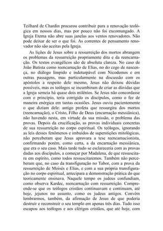 Teilhard de Chardin procurou contribuir para a renovação teoló-
gica em nossos dias, mas por pouco não foi excomungado. A
Igreja Eterna não abre suas janelas aos ventos renovadores. Não
pode deixar de ser o que foi. As correntes de pensamento reno-
vador não são aceitas pela Igreja.
As lições de Jesus sobre a ressurreição dos mortos abrangem
os problemas da ressurreição propriamente dita e da reencarna-
ção. Os textos evangélicos são de absoluta clareza. No caso de
João Batista como reencarnação de Elias, no do cego de nascen-
ça, no diálogo límpido e indeturpável com Nicodemos e em
outras passagens, mas particularmente na discussão com os
apóstolos a respeito dele mesmo, Jesus não deixou dúvidas
possíveis, mas os teólogos se incumbiram de criar as dúvidas que
a Igreja semeia há quase dois milênios. Se Jesus não concordasse
com o princípio, teria corrigido os discípulos, como o fez de
maneira enérgica em tantas ocasiões. Jesus ouviu pacientemente
o que diziam dele: antigo profeta que ressurgira dos mortos
(reencarnação), o Cristo, Filho de Deus (encarnação messiânica),
não havendo nesta, em virtude da sua missão, o problema das
provas. Depois da crucificação, as provas individuais concretas
de sua ressurreição no corpo espiritual. Os teólogos, ignorando
as leis desses fenômenos e imbuídos de superstições mitológicas,
não perceberam que Jesus aprovara a tese reencarnacionista,
confirmando porém, como certa, a da encarnação messiânica,
que era o seu caso. Mais tarde tudo se esclareceria com as provas
dadas aos discípulos, a começar por Madalena, de que ressuscita-
ra em espírito, como todos ressuscitaremos. Também não perce-
beram que, no caso da transfiguração no Tabor, com a prova da
ressurreição de Moisés e Elias, e com a sua própria transfigura-
ção no corpo espiritual, antecipara a demonstração prática do que
teoricamente ensinava. Naquele tempo os judeus confundiam,
como observa Kardec, reencarnação com ressurreição. Compre-
ende-se que os teólogos cristãos continuavam e continuam, até
hoje, jejunos no assunto, como os judeus antigos. Convém
lembrarmos, também, da afirmação de Jesus de que poderia
destruir e reconstruir o seu templo em apenas três dias. Tudo isso
escapou aos teólogos e aos clérigos cristãos, que até hoje, com
 