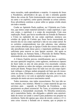 raras exceções, nada aprenderam a respeito. A resposta de Jesus
a Nicodemos, advertindo-o de que, se não o entendia quando
falava das coisas da Terra (reencarnação como novo nascimento
na carne e no espírito), como queria entender as coisas celestes.
Essa advertência continua a pesar sobre as igrejas cristãs atuais
em todo o mundo.
Coube ao Apóstolo Paulo explicar, na I Epístola aos Corín-
tios, que temos corpo material (animal) e corpo espiritual, e que
este corpo, o espiritual, é o corpo da ressurreição. Com essa
explicação, Paulo, que havia reconhecido na Estrada de Damasco
o Cristo no esplendor do seu corpo espiritual, ensinava aos
cristãos da igreja de Corinto que Jesus havia ressuscitado ao
terceiro dia no seu corpo espiritual e não no seu corpo carnal. Se
os coríntios compreenderam isso não sabemos, mas sabemos
com certeza absoluta que as Igrejas Cristãs dos nossos dias ainda
não perceberam nada desse grave e importante problema, que é
suficiente para renovar as suas Igrejas secretas. Até agora as
Igrejas faziam, na Semana Santa, a Procissão do Senhor Morto,
enterrando de novo, simbolicamente, o corpo de Jesus.
A Ciência Espírita provou cientificamente que os espíritos,
em suas aparições tangíveis, como agêneres, mostram-se capazes
de fazer todos os atos de uma pessoa viva encarnada: comem,
bebem, apertam as mãos dos amigos, conversam, partem o pão e
assim por diante. Porque Jesus fez tudo isso em seu corpo espiri-
tual, teólogos e clérigos andam pregando até hoje que ele ressus-
citou na carne. Entretanto, a ressurreição de entre os mortos, na
carne, nada tem a ver com as aparições tangíveis, pois é a reen-
carnação do morto em novo nascimento carnal.
Todos morremos, mas todos ressuscitamos. Por isso não so-
mos mortais, mas imortais. Mortal é o corpo material de que nos
servimos para – segundo as Filosofias da Existência, – nos
projetarmos no plano existencial. Na Terra, só existimos quando
integramos a humanidade encarnada. Os filósofos existenciais,
até o materialista Sartre, são obrigados a admitir uma anteriori-
dade do nosso ser (onde e como?) para podermos nos projetar na
existência. Sartre diz apenas que, antes de existir, somos o em-si,
uma coisa viscosa e fechada em si mesma, que se projeta no
 