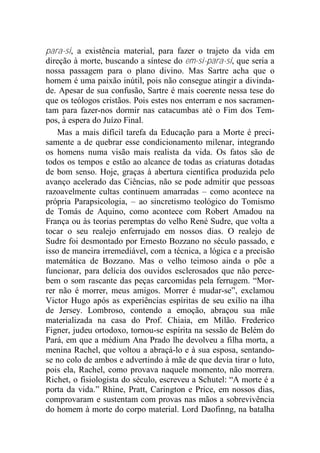 para-si, a existência material, para fazer o trajeto da vida em
direção à morte, buscando a síntese do em-si-para-si, que seria a
nossa passagem para o plano divino. Mas Sartre acha que o
homem é uma paixão inútil, pois não consegue atingir a divinda-
de. Apesar de sua confusão, Sartre é mais coerente nessa tese do
que os teólogos cristãos. Pois estes nos enterram e nos sacramen-
tam para fazer-nos dormir nas catacumbas até o Fim dos Tem-
pos, à espera do Juízo Final.
Mas a mais difícil tarefa da Educação para a Morte é preci-
samente a de quebrar esse condicionamento milenar, integrando
os homens numa visão mais realista da vida. Os fatos são de
todos os tempos e estão ao alcance de todas as criaturas dotadas
de bom senso. Hoje, graças à abertura científica produzida pelo
avanço acelerado das Ciências, não se pode admitir que pessoas
razoavelmente cultas continuem amarradas – como acontece na
própria Parapsicologia, – ao sincretismo teológico do Tomismo
de Tomás de Aquino, como acontece com Robert Amadou na
França ou às teorias peremptas do velho René Sudre, que volta a
tocar o seu realejo enferrujado em nossos dias. O realejo de
Sudre foi desmontado por Ernesto Bozzano no século passado, e
isso de maneira irremediável, com a técnica, a lógica e a precisão
matemática de Bozzano. Mas o velho teimoso ainda o põe a
funcionar, para delícia dos ouvidos esclerosados que não perce-
bem o som rascante das peças carcomidas pela ferrugem. “Mor-
rer não é morrer, meus amigos. Morrer é mudar-se”, exclamou
Victor Hugo após as experiências espíritas de seu exílio na ilha
de Jersey. Lombroso, contendo a emoção, abraçou sua mãe
materializada na casa do Prof. Chiaia, em Milão. Frederico
Figner, judeu ortodoxo, tornou-se espírita na sessão de Belém do
Pará, em que a médium Ana Prado lhe devolveu a filha morta, a
menina Rachel, que voltou a abraçá-lo e à sua esposa, sentando-
se no colo de ambos e advertindo à mãe de que devia tirar o luto,
pois ela, Rachel, como provava naquele momento, não morrera.
Richet, o fisiologista do século, escreveu a Schutel: “A morte é a
porta da vida.” Rhine, Pratt, Carington e Price, em nossos dias,
comprovaram e sustentam com provas nas mãos a sobrevivência
do homem à morte do corpo material. Lord Daofinng, na batalha
 