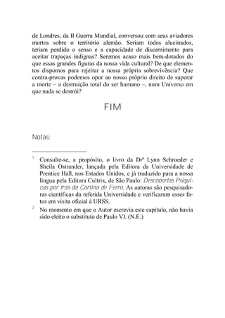 de Londres, da II Guerra Mundial, conversou com seus aviadores
mortos sobre o território alemão. Seriam todos alucinados,
teriam perdido o senso e a capacidade de discernimento para
aceitar trapaças indignas? Seremos acaso mais bem-dotados do
que essas grandes figuras da nossa vida cultural? De que elemen-
tos dispomos para rejeitar a nossa própria sobrevivência? Que
contra-provas podemos opor ao nosso próprio direito de superar
a morte – a destruição total do ser humano –, num Universo em
que nada se destrói?
FIM
Notas:
1
Consulte-se, a propósito, o livro da Drª Lynn Schroeder e
Sheila Ostrander, lançada pela Editora da Universidade de
Prentice Hall, nos Estados Unidos, e já traduzido para a nossa
língua pela Editora Cultrix, de São Paulo: Descobertas Psíqui-
cas por trás da Cortina de Ferro. As autoras são pesquisado-
ras científicas da referida Universidade e verificaram esses fa-
tos em visita oficial à URSS.
2
No momento em que o Autor escrevia este capítulo, não havia
sido eleito o substituto de Paulo VI. (N.E.)
 