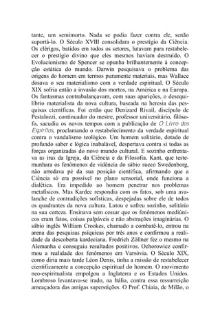 tante, um semimorto. Nada se podia fazer contra ele, senão
suportá-lo. O Século XVIII consolidara o prestígio da Ciência.
Os clérigos, batidos em todos os setores, lutavam para restabele-
cer o prestígio divino que eles mesmos haviam destruído. O
Evolucionismo de Spencer se opunha brilhantemente à concep-
ção estática do mundo. Darwin pesquisava o problema das
origens do homem em termos puramente materiais, mas Wallace
dosava o seu materialismo com a verdade espiritual. O Século
XIX sofria então a invasão dos mortos, na América e na Europa.
Os fantasmas contrabalançavam, com suas aparições, o desequi-
líbrio materialista da nova cultura, baseada na heresia das pes-
quisas científicas. Foi então que Denizard Rivail, discípulo de
Pestalozzi, continuador do mestre, professor universitário, filóso-
fo, sacudiu os novos tempos com a publicação de O Livro dos
Espíritos, proclamando o restabelecimento da verdade espiritual
contra o vandalismo teológico. Um homem solitário, dotado de
profundo saber e lógica inabalável, despertava contra si todas as
forças organizadas do novo mundo cultural. E sozinho enfrenta-
va as iras da Igreja, da Ciência e da Filosofia. Kant, que teste-
munhara os fenômenos de vidência do sábio sueco Swedenborg,
não arredava pé da sua posição científica, afirmando que a
Ciência só era possível no plano sensorial, onde funciona a
dialética. Era impedido ao homem penetrar nos problemas
metafísicos. Mas Kardec respondia com os fatos, sob uma ava-
lanche de contradições sofísticas, despejadas sobre ele de todos
os quadrantes da nova cultura. Lutou e sofreu sozinho, solitário
na sua certeza. Ensinava sem cessar que os fenômenos mediúni-
cos eram fatos, coisas palpáveis e não abstrações imaginárias. O
sábio inglês William Crookes, chamado a combatê-lo, entrou na
arena das pesquisas psíquicas por três anos e confirmou a reali-
dade da descoberta kardeciana. Fredrich Zöllner fez o mesmo na
Alemanha e conseguiu resultados positivos. Ochorowicz confir-
mou a realidade dos fenômenos em Varsóvia. O Século XIX,
como diria mais tarde Léon Denis, tinha a missão de restabelecer
cientificamente a concepção espiritual do homem. O movimento
neo-espiritualista empolgou a Inglaterra e os Estados Unidos.
Lombroso levantava-se irado, na Itália, contra essa ressurreição
ameaçadora das antigas superstições. O Prof. Chiaia, de Milão, o
 