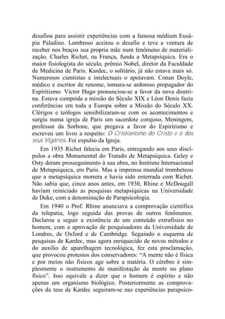 desafiou para assistir experiências com a famosa médium Eusá-
pia Paladino. Lombroso aceitou o desafio e teve a ventura de
receber nos braços sua própria mãe num fenômeno de materiali-
zação. Charles Richet, na França, funda a Metapsíquica. Era o
maior fisiologista do século, prêmio Nobel, diretor da Faculdade
de Medicina de Paris. Kardec, o solitário, já não estava mais só.
Numerosos cientistas e intelectuais o apoiavam. Conan Doyle,
médico e escritor de renome, tornara-se ardoroso propagador do
Espiritismo. Victor Hugo pronunciou-se a favor da nova doutri-
na. Estava cumprida a missão do Século XIX e Léon Denis fazia
conferências em toda a Europa sobre a Missão do Século XX.
Clérigos e teólogos sensibilizaram-se com os acontecimentos e
surgiu numa igreja de Paris um sacerdote corajoso, Meningem,
professor da Sorbone, que pregava a favor do Espiritismo e
escreveu um livro a respeito: O Cristianismo do Cristo e o dos
seus Vigários. Foi expulso da Igreja.
Em 1935 Richet falecia em Paris, entregando aos seus discí-
pulos a obra Monumental do Tratado de Metapsíquica. Geley e
Osty deram prosseguimento à sua obra, no Instituto Internacional
de Metapsíquica, em Paris. Mas a imprensa mundial trombeteou
que a metapsíquica morrera e havia sido enterrada com Richet.
Não sabia que, cinco anos antes, em 1930, Rhine e McDougall
haviam reiniciado as pesquisas metapsíquicas na Universidade
de Duke, com a denominação de Parapsicologia.
Em 1940 o Prof. Rhine anunciava a comprovação científica
da telepatia, logo seguida das provas de outros fenômenos.
Declarou a seguir a existência de um conteúdo extrafísico no
homem, com a aprovação de pesquisadores da Universidade de
Londres, de Oxford e de Cambridge. Seguindo o esquema de
pesquisas de Kardec, mas agora enriquecido de novos métodos e
do auxílio de aparelhagem tecnológica, fez esta proclamação,
que provocou protestos dos conservadores: “A mente não é física
e por meios não físicos age sobre a matéria. O cérebro é sim-
plesmente o instrumento de manifestação da mente no plano
físico”. Isso equivale a dizer que o homem é espírito e não
apenas um organismo biológico. Posteriormente as comprova-
ções da tese de Kardec seguiram-se nas experiências parapsico-
 