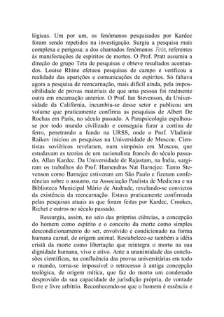 lógicas. Um por um, os fenômenos pesquisados por Kardec
foram sendo repetidos na investigação. Surgiu a pesquisa mais
complexa e perigosa: a dos chamados fenômenos Teta, referentes
às manifestações de espíritos de mortos. O Prof. Pratt assumiu a
direção do grupo Teta de pesquisas e obteve resultados acentua-
dos. Louise Rhine efetuou pesquisas de campo e verificou a
realidade das aparições e comunicações de espíritos. Só faltava
agora a pesquisa de reencarnação, mais difícil ainda, pela impos-
sibilidade de provas materiais de que uma pessoa foi realmente
outra em encarnação anterior. O Prof. Ian Stevenson, da Univer-
sidade da Califórnia, incumbiu-se desse setor e publicou um
volume que praticamente confirma as pesquisas de Albert De
Rochas em Paris, no século passado. A Parapsicologia espalhou-
se por todo mundo civilizado e conseguiu furar a cortina de
ferro, penetrando a fundo na URSS, onde o Prof. Vladimir
Raikov iniciou as pesquisas na Universidade de Moscou. Cien-
tistas soviéticos revelaram, num simpósio em Moscou, que
estudavam as teorias de um racionalista francês do século passa-
do, Allan Kardec. Da Universidade de Rajastam, na Índia, surgi-
ram os trabalhos do Prof. Hamendras Nat Barnejee. Tanto Ste-
venson como Barnejee estiveram em São Paulo e fizeram confe-
rências sobre o assunto, na Associação Paulista de Medicina e na
Biblioteca Municipal Mário de Andrade, revelando-se convictos
da existência da reencarnação. Estava praticamente confirmada
pelas pesquisas atuais as que foram feitas por Kardec, Crookes,
Richet e outros no século passado.
Ressurgiu, assim, no seio das próprias ciências, a concepção
do homem como espírito e o conceito da morte como simples
descondicionamento do ser, envolvido e condicionado na forma
humana carnal, de origem animal. Restabelece-se também a idéia
cristã da morte como libertação que reintegra o morto na sua
dignidade humana, vivo e ativo. Ante a unanimidade das conclu-
sões científicas, na confluência das provas universitárias em todo
o mundo, torna-se impossível o retrocesso à antiga concepção
teológica, de origem mítica, que faz do morto um condenado
desprovido da sua capacidade de jurisdição própria, de vontade
livre e livre arbítrio. Reconhecendo-se que o homem é essência e
 