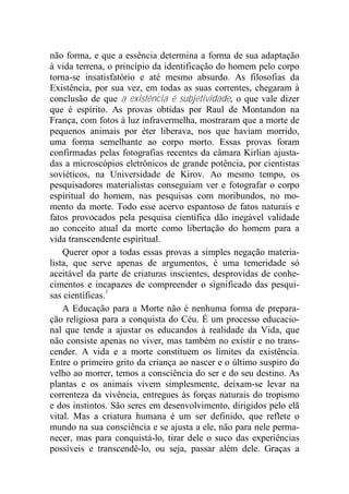 não forma, e que a essência determina a forma de sua adaptação
à vida terrena, o princípio da identificação do homem pelo corpo
torna-se insatisfatório e até mesmo absurdo. As filosofias da
Existência, por sua vez, em todas as suas correntes, chegaram à
conclusão de que a existência é subjetividade, o que vale dizer
que é espírito. As provas obtidas por Raul de Montandon na
França, com fotos à luz infravermelha, mostraram que a morte de
pequenos animais por éter liberava, nos que haviam morrido,
uma forma semelhante ao corpo morto. Essas provas foram
confirmadas pelas fotografias recentes da câmara Kirlian ajusta-
das a microscópios eletrônicos de grande potência, por cientistas
soviéticos, na Universidade de Kirov. Ao mesmo tempo, os
pesquisadores materialistas conseguiam ver e fotografar o corpo
espiritual do homem, nas pesquisas com moribundos, no mo-
mento da morte. Todo esse acervo espantoso de fatos naturais e
fatos provocados pela pesquisa científica dão inegável validade
ao conceito atual da morte como libertação do homem para a
vida transcendente espiritual.
Querer opor a todas essas provas a simples negação materia-
lista, que serve apenas de argumentos, é uma temeridade só
aceitável da parte de criaturas inscientes, desprovidas de conhe-
cimentos e incapazes de compreender o significado das pesqui-
sas científicas.1
A Educação para a Morte não é nenhuma forma de prepara-
ção religiosa para a conquista do Céu. É um processo educacio-
nal que tende a ajustar os educandos à realidade da Vida, que
não consiste apenas no viver, mas também no existir e no trans-
cender. A vida e a morte constituem os limites da existência.
Entre o primeiro grito da criança ao nascer e o último suspiro do
velho ao morrer, temos a consciência do ser e do seu destino. As
plantas e os animais vivem simplesmente, deixam-se levar na
correnteza da vivência, entregues às forças naturais do tropismo
e dos instintos. São seres em desenvolvimento, dirigidos pelo elã
vital. Mas a criatura humana é um ser definido, que reflete o
mundo na sua consciência e se ajusta a ele, não para nele perma-
necer, mas para conquistá-lo, tirar dele o suco das experiências
possíveis e transcendê-lo, ou seja, passar além dele. Graças a
 