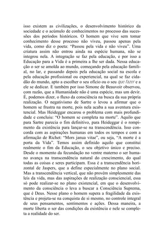 isso existem as civilizações, o desenvolvimento histórico da
sociedade e o acúmulo de conhecimentos no processo das suces-
sões dos períodos históricos. O homem que vive sem tomar
conhecimento desse processo não viveu, passou apenas pela
vida, como diz o poeta: “Passou pela vida e não viveu”. Uma
criatura assim não entrou ainda na espécie humana, não se
integrou nela. A integração se faz pela educação, e por isso a
Educação para a Vida é a primeira a lhe ser dada. Nessa educa-
ção o ser se amolda ao mundo, começando pela educação famili-
al, no lar, e passando depois pela educação social na escola e
pela educação profissional ou experiencial, na qual se faz cida-
dão do mundo, apto a escolher o seu ofício ou o seu que fazer e a
ele se dedicar. E também por isso Simone de Beauvoir observou,
com razão, que a Humanidade não é uma espécie, mas um devir.
É, podemos dizer, o fluxo da consciência na busca da sua própria
realização. O negativismo de Sartre o levou a afirmar que o
homem se frustra na morte, pois nela acaba a sua aventura exis-
tencial. Mas Heideggar encarou o problema com mais profundi-
dade e concluiu: “O homem se completa na morte”. Aquilo que
para Sartre parecia o fim definitivo, para Heideggar é o rompi-
mento da existência para lançar-se na transcendência. Isso con-
corda com as aspirações humanas em todos os tempos e com a
afirmação de Richet: “Mors janua vitae”, ou seja, “A morte é a
porta da Vida”. Temos assim definido aquilo que constitui
realmente o fim da Educação, o seu objetivo único e preciso.
Desde o momento da fecundação no ventre materno o ser huma-
no avança na transcendência natural do crescimento, do qual
todas as coisas e seres participam. Essa é a transcendência hori-
zontal de Jaspers, que a define especialmente no plano social.
Mas a transcendência vertical, que não provém simplesmente das
leis da vida, mas das aspirações de realização consciencial, essa
só pode realizar-se no plano existencial, em que o desenvolvi-
mento da consciência o leva a buscar a Consciência Suprema,
que é Deus. Nesse plano o homem supera a fragilidade da exis-
tência e projeta-se na conquista de si mesmo, no controle integral
de seus pensamentos, sentimentos e ações. Dessa maneira, a
morte liberta o ser das condições da existência e nele se comple-
ta a realidade do ser.
 