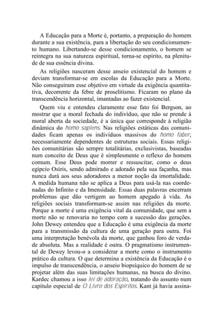 A Educação para a Morte é, portanto, a preparação do homem
durante a sua existência, para a libertação do seu condicionamen-
to humano. Libertando-se desse condicionamento, o homem se
reintegra na sua natureza espiritual, torna-se espírito, na plenitu-
de de sua essência divina.
As religiões nasceram desse anseio existencial do homem e
deviam transformar-se em escolas da Educação para a Morte.
Não conseguiram esse objetivo em virtude da exigência quantita-
tiva, decorrente da febre de proselitismo. Ficaram no plano da
transcendência horizontal, imantadas ao fazer existencial.
Quem viu e entendeu claramente esse fato foi Bergson, ao
mostrar que a moral fechada do indivíduo, que não se prende à
moral aberta da sociedade, é a única que corresponde à religião
dinâmica do homo sapiens. Nas religiões estáticas das comuni-
dades ficam apenas os indivíduos massivos do homo faber,
necessariamente dependentes de estruturas sociais. Essas religi-
ões comunitárias são sempre totalitárias, exclusivistas, baseadas
num conceito de Deus que é simplesmente o reflexo do homem
comum. Esse Deus pode morrer e ressuscitar, como o deus
egípcio Osíris, sendo admirado e adorado pela sua façanha, mas
nunca dará aos seus adoradores a menor noção da imortalidade.
A medida humana não se aplica a Deus para usá-la nas coorde-
nadas do Infinito e da Imensidade. Essas duas palavras encerram
problemas que dão vertigem ao homem apegado à vida. As
religiões sociais transformam-se assim nas religiões da morte.
Porque a morte é uma exigência vital da comunidade, que sem a
morte não se renovaria no tempo com a sucessão das gerações.
John Dewey entendeu que a Educação é uma exigência da morte
para a transmissão da cultura de uma geração para outra. Foi
uma interpretação benévola da morte, que ganhou foro de verda-
de absoluta. Mas a realidade é outra. O pragmatismo instrumen-
tal de Dewey levou-o a considerar a morte como o instrumento
prático da cultura. O que determina a existência da Educação é o
impulso de transcendência, o anseio biopsíquico do homem de se
projetar além das suas limitações humanas, na busca do divino.
Kardec chamou a isso lei de adoração, tratando do assunto num
capítulo especial de O Livro dos Espíritos. Kant já havia assina-
 