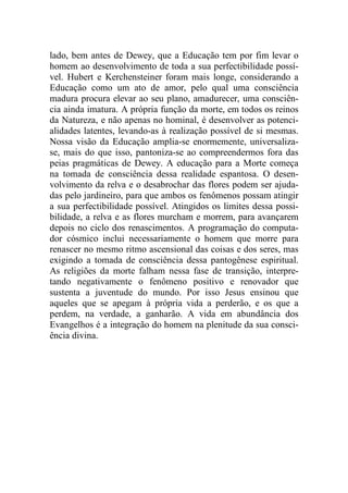 lado, bem antes de Dewey, que a Educação tem por fim levar o
homem ao desenvolvimento de toda a sua perfectibilidade possí-
vel. Hubert e Kerchensteiner foram mais longe, considerando a
Educação como um ato de amor, pelo qual uma consciência
madura procura elevar ao seu plano, amadurecer, uma consciên-
cia ainda imatura. A própria função da morte, em todos os reinos
da Natureza, e não apenas no hominal, é desenvolver as potenci-
alidades latentes, levando-as à realização possível de si mesmas.
Nossa visão da Educação amplia-se enormemente, universaliza-
se, mais do que isso, pantoniza-se ao compreendermos fora das
peias pragmáticas de Dewey. A educação para a Morte começa
na tomada de consciência dessa realidade espantosa. O desen-
volvimento da relva e o desabrochar das flores podem ser ajuda-
das pelo jardineiro, para que ambos os fenômenos possam atingir
a sua perfectibilidade possível. Atingidos os limites dessa possi-
bilidade, a relva e as flores murcham e morrem, para avançarem
depois no ciclo dos renascimentos. A programação do computa-
dor cósmico inclui necessariamente o homem que morre para
renascer no mesmo ritmo ascensional das coisas e dos seres, mas
exigindo a tomada de consciência dessa pantogênese espiritual.
As religiões da morte falham nessa fase de transição, interpre-
tando negativamente o fenômeno positivo e renovador que
sustenta a juventude do mundo. Por isso Jesus ensinou que
aqueles que se apegam à própria vida a perderão, e os que a
perdem, na verdade, a ganharão. A vida em abundância dos
Evangelhos é a integração do homem na plenitude da sua consci-
ência divina.
 