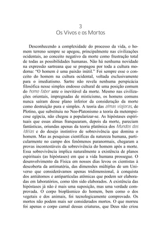 3
Os Vivos e os Mortos
Desconhecendo a complexidade do processo da vida, o ho-
mem terreno sempre se apegou, principalmente nas civilizações
ocidentais, ao conceito negativo da morte como frustração total
de todas as possibilidades humanas. Não há nenhuma novidade
na expressão sartreana que se propagou por toda a cultura mo-
derna: “O homem é uma paixão inútil.” Foi sempre esse o con-
ceito do homem na cultura ocidental, voltada exclusivamente
para o imediatismo. Sartre não revela nenhuma perspicácia
filosófica nesse simples endosso cultural de uma posição comum
do homo faber ante o inevitável da morte. Mesmo nas civiliza-
ções orientais, impregnadas de misticismo, os homens comuns
nunca saíram desse plano inferior da consideração da morte
como destruição pura e simples. A teoria das almas viajoras, de
Plotino, que substituiu no Neo-Platonismo a teoria da metempsi-
cose egípcia, não chegou a popularizar-se. As hipóstases espiri-
tuais que essas almas franquearam, depois da morte, pareciam
fantásticas, oriundas apenas da teoria platônica dos Mundos das
Idéias e do desejo instintivo de sobrevivência que domina o
homem. Mas as pesquisas científicas da natureza humana, parti-
cularmente no campo dos fenômenos paranormais, chegaram a
provas incontestáveis da sobrevivência do homem após a morte.
Essa sobrevivência implica naturalmente a existência de planos
espirituais (as hipóstases) em que a vida humana prossegue. O
desenvolvimento da Física em nossos dias levou os cientistas à
descoberta da antimatéria, das dimensões múltiplas de um Uni-
verso que considerávamos apenas tridimensional, à conquista
dos antiátomos e antipartículas atômicas que podem ser elabora-
das em laboratórios, como têm sido elaborados. A existência das
hipóstases já não é mais uma suposição, mas uma verdade com-
provada. O corpo bioplásmico do homem, bem como o dos
vegetais e dos animais, foi tecnologicamente comprovado. Os
mortos não podem mais ser considerados mortos. O que morreu
foi apenas o corpo carnal dessas criaturas, que Deus não criou
 